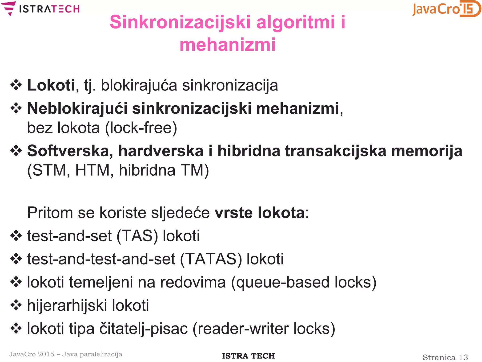 Stranica 13ISTRA TECHJavaCro 2015 – Java paralelizacija
Sinkronizacijski algoritmi i
mehanizmi
 Lokoti, tj. blokirajuća sinkronizacija
 Neblokirajući sinkronizacijski mehanizmi,
bez lokota (lock-free)
 Softverska, hardverska i hibridna transakcijska memorija
(STM, HTM, hibridna TM)
Pritom se koriste sljedeće vrste lokota:
 test-and-set (TAS) lokoti
 test-and-test-and-set (TATAS) lokoti
 lokoti temeljeni na redovima (queue-based locks)
 hijerarhijski lokoti
 lokoti tipa čitatelj-pisac (reader-writer locks)
 