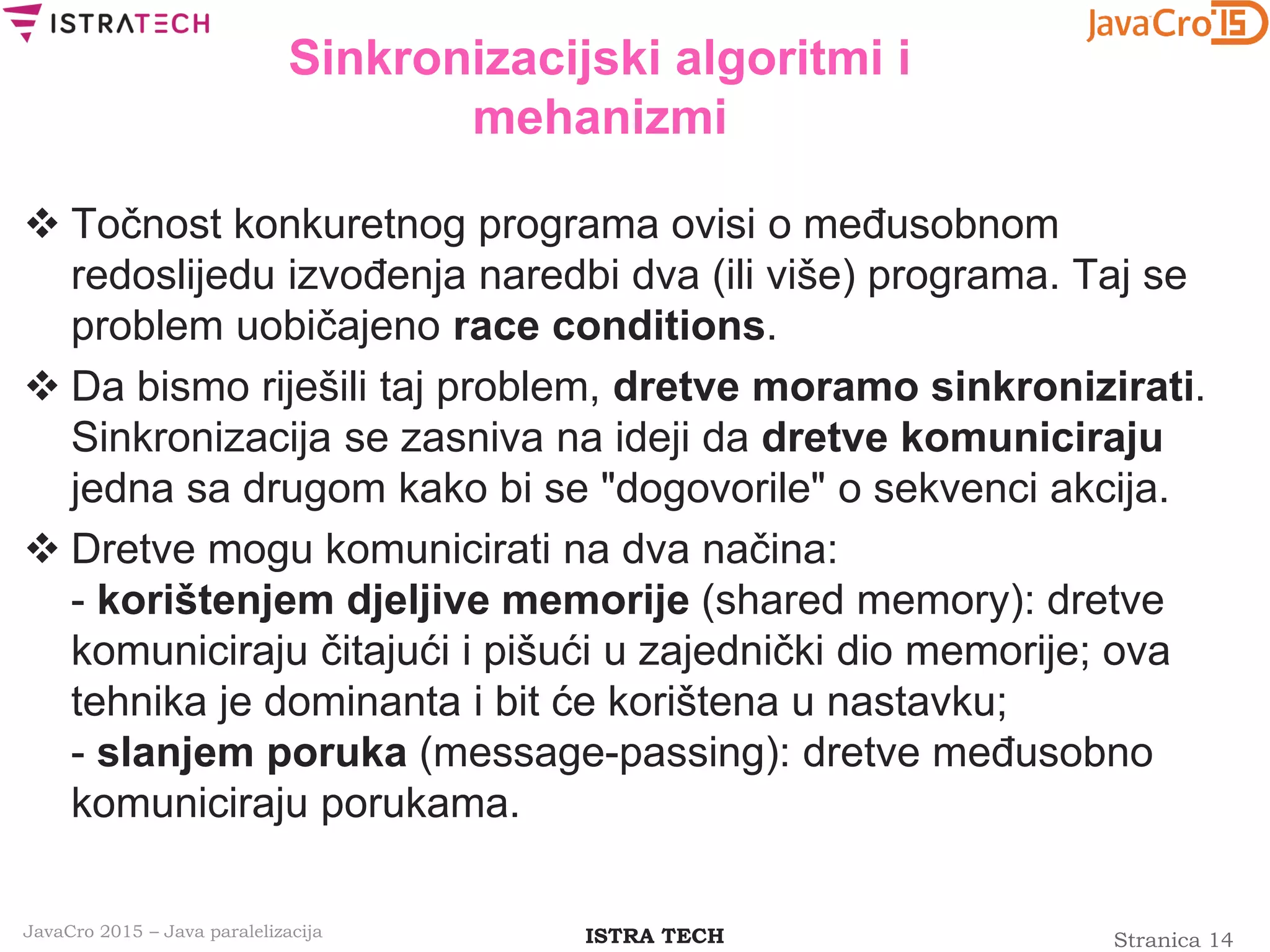 Stranica 14ISTRA TECHJavaCro 2015 – Java paralelizacija
Sinkronizacijski algoritmi i
mehanizmi
 Točnost konkuretnog programa ovisi o međusobnom
redoslijedu izvođenja naredbi dva (ili više) programa. Taj se
problem uobičajeno race conditions.
 Da bismo riješili taj problem, dretve moramo sinkronizirati.
Sinkronizacija se zasniva na ideji da dretve komuniciraju
jedna sa drugom kako bi se "dogovorile" o sekvenci akcija.
 Dretve mogu komunicirati na dva načina:
- korištenjem djeljive memorije (shared memory): dretve
komuniciraju čitajući i pišući u zajednički dio memorije; ova
tehnika je dominanta i bit će korištena u nastavku;
- slanjem poruka (message-passing): dretve međusobno
komuniciraju porukama.
 