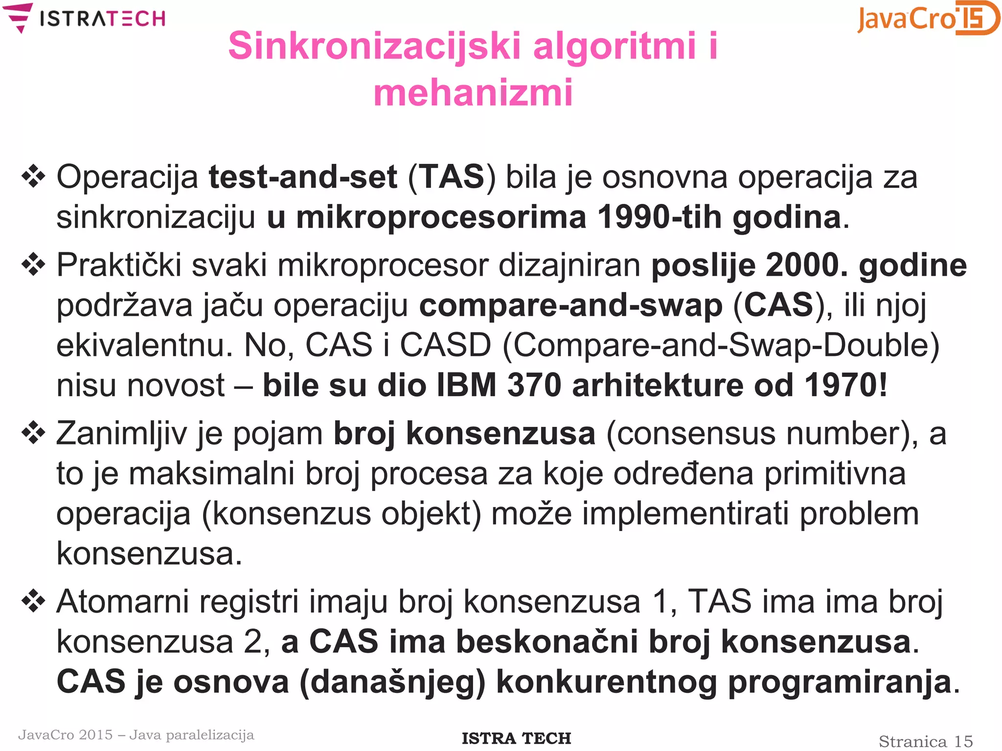 Stranica 15ISTRA TECHJavaCro 2015 – Java paralelizacija
Sinkronizacijski algoritmi i
mehanizmi
 Operacija test-and-set (TAS) bila je osnovna operacija za
sinkronizaciju u mikroprocesorima 1990-tih godina.
 Praktički svaki mikroprocesor dizajniran poslije 2000. godine
podržava jaču operaciju compare-and-swap (CAS), ili njoj
ekivalentnu. No, CAS i CASD (Compare-and-Swap-Double)
nisu novost – bile su dio IBM 370 arhitekture od 1970!
 Zanimljiv je pojam broj konsenzusa (consensus number), a
to je maksimalni broj procesa za koje određena primitivna
operacija (konsenzus objekt) može implementirati problem
konsenzusa.
 Atomarni registri imaju broj konsenzusa 1, TAS ima ima broj
konsenzusa 2, a CAS ima beskonačni broj konsenzusa.
CAS je osnova (današnjeg) konkurentnog programiranja.
 
