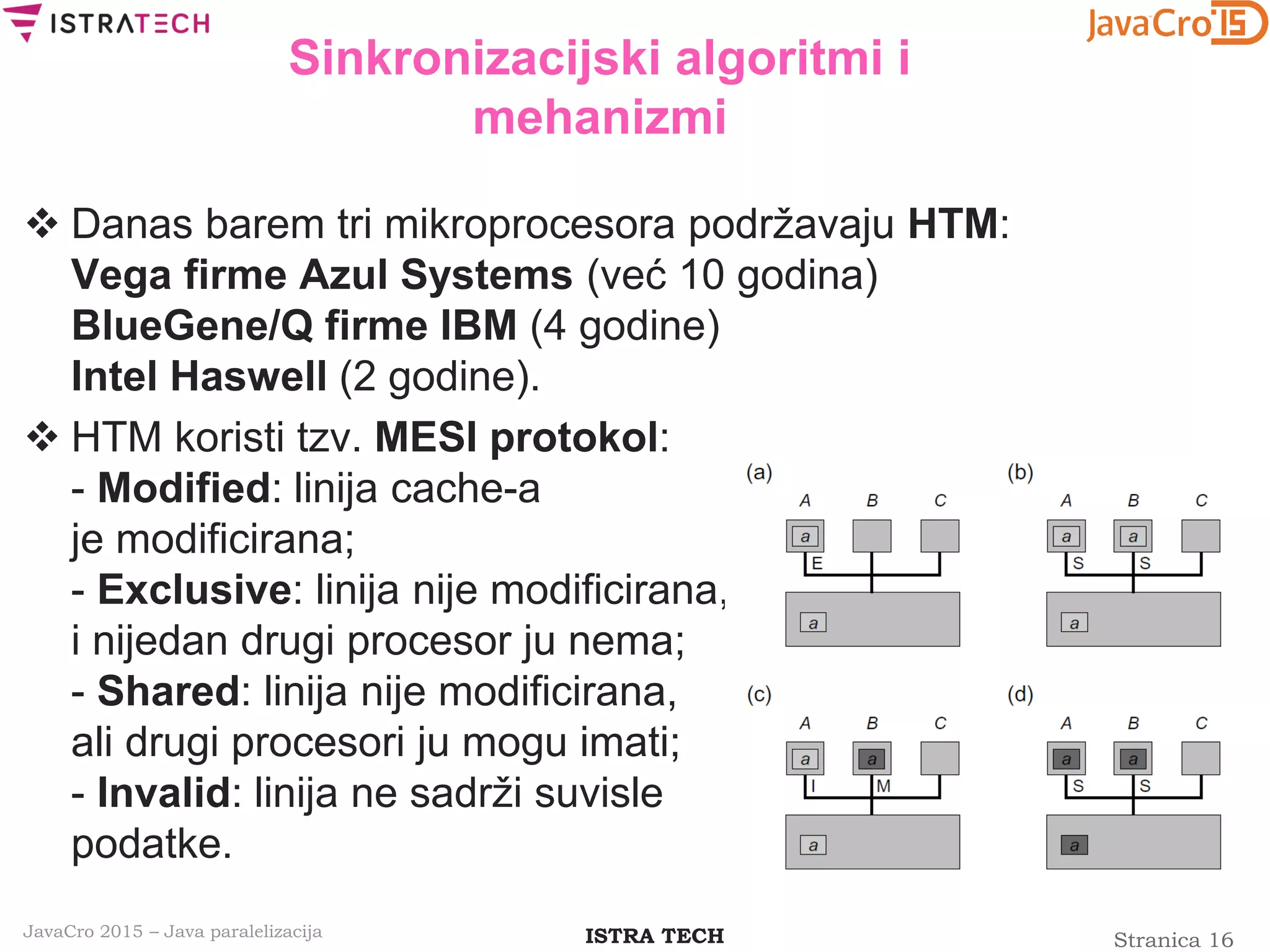 Stranica 16ISTRA TECHJavaCro 2015 – Java paralelizacija
Sinkronizacijski algoritmi i
mehanizmi
 Danas barem tri mikroprocesora podržavaju HTM:
Vega firme Azul Systems (već 10 godina)
BlueGene/Q firme IBM (4 godine)
Intel Haswell (2 godine).
 HTM koristi tzv. MESI protokol:
- Modified: linija cache-a
je modificirana;
- Exclusive: linija nije modificirana,
i nijedan drugi procesor ju nema;
- Shared: linija nije modificirana,
ali drugi procesori ju mogu imati;
- Invalid: linija ne sadrži suvisle
podatke.
 