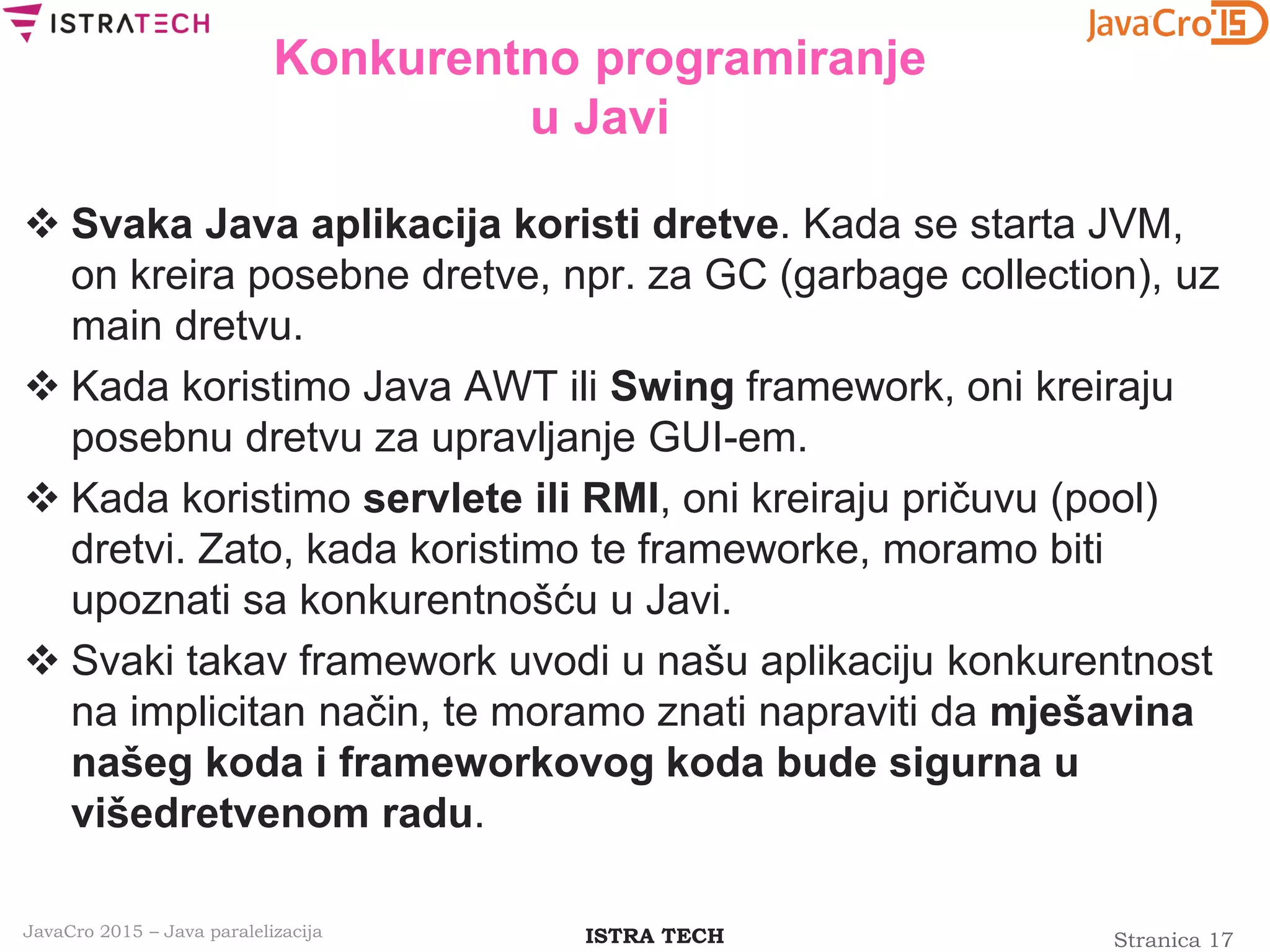 Stranica 17ISTRA TECHJavaCro 2015 – Java paralelizacija
Konkurentno programiranje
u Javi
 Svaka Java aplikacija koristi dretve. Kada se starta JVM,
on kreira posebne dretve, npr. za GC (garbage collection), uz
main dretvu.
 Kada koristimo Java AWT ili Swing framework, oni kreiraju
posebnu dretvu za upravljanje GUI-em.
 Kada koristimo servlete ili RMI, oni kreiraju pričuvu (pool)
dretvi. Zato, kada koristimo te frameworke, moramo biti
upoznati sa konkurentnošću u Javi.
 Svaki takav framework uvodi u našu aplikaciju konkurentnost
na implicitan način, te moramo znati napraviti da mješavina
našeg koda i frameworkovog koda bude sigurna u
višedretvenom radu.
 