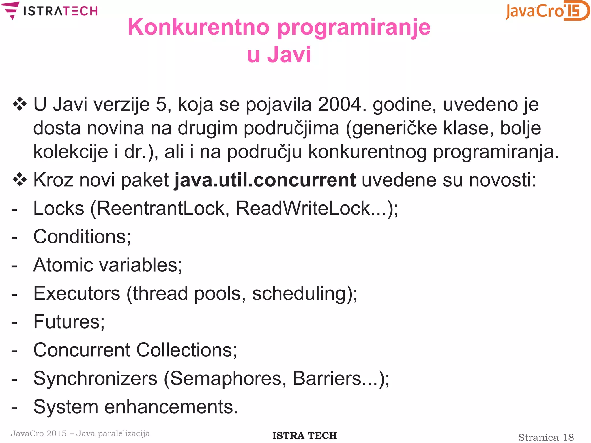 Stranica 18ISTRA TECHJavaCro 2015 – Java paralelizacija
Konkurentno programiranje
u Javi
 U Javi verzije 5, koja se pojavila 2004. godine, uvedeno je
dosta novina na drugim područjima (generičke klase, bolje
kolekcije i dr.), ali i na području konkurentnog programiranja.
 Kroz novi paket java.util.concurrent uvedene su novosti:
- Locks (ReentrantLock, ReadWriteLock...);
- Conditions;
- Atomic variables;
- Executors (thread pools, scheduling);
- Futures;
- Concurrent Collections;
- Synchronizers (Semaphores, Barriers...);
- System enhancements.
 