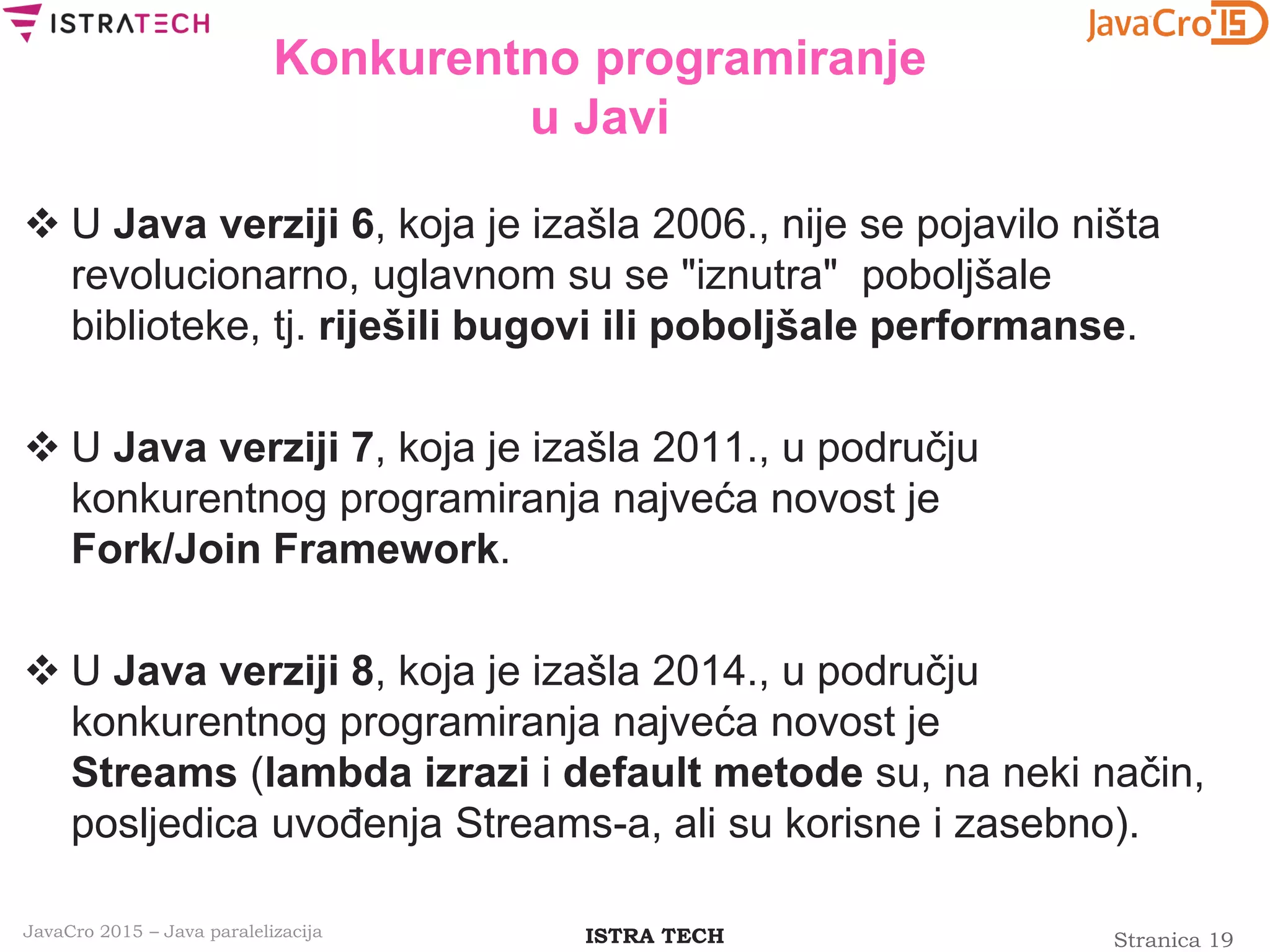 Stranica 19ISTRA TECHJavaCro 2015 – Java paralelizacija
Konkurentno programiranje
u Javi
 U Java verziji 6, koja je izašla 2006., nije se pojavilo ništa
revolucionarno, uglavnom su se "iznutra" poboljšale
biblioteke, tj. riješili bugovi ili poboljšale performanse.
 U Java verziji 7, koja je izašla 2011., u području
konkurentnog programiranja najveća novost je
Fork/Join Framework.
 U Java verziji 8, koja je izašla 2014., u području
konkurentnog programiranja najveća novost je
Streams (lambda izrazi i default metode su, na neki način,
posljedica uvođenja Streams-a, ali su korisne i zasebno).
 