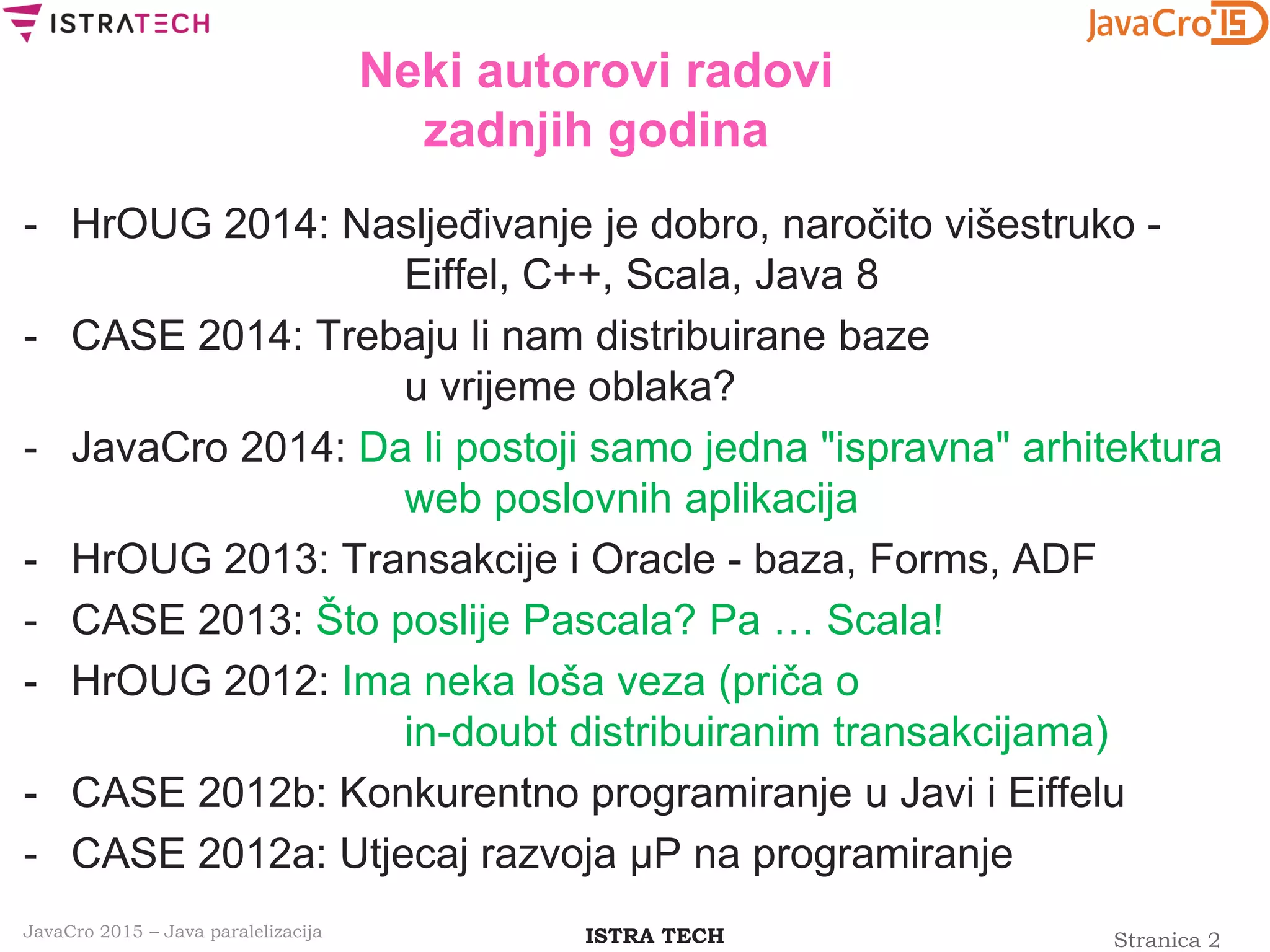 Stranica 2ISTRA TECHJavaCro 2015 – Java paralelizacija
Neki autorovi radovi
zadnjih godina
- HrOUG 2014: Nasljeđivanje je dobro, naročito višestruko -
Eiffel, C++, Scala, Java 8
- CASE 2014: Trebaju li nam distribuirane baze
u vrijeme oblaka?
- JavaCro 2014: Da li postoji samo jedna "ispravna" arhitektura
web poslovnih aplikacija
- HrOUG 2013: Transakcije i Oracle - baza, Forms, ADF
- CASE 2013: Što poslije Pascala? Pa … Scala!
- HrOUG 2012: Ima neka loša veza (priča o
in-doubt distribuiranim transakcijama)
- CASE 2012b: Konkurentno programiranje u Javi i Eiffelu
- CASE 2012a: Utjecaj razvoja μP na programiranje
 