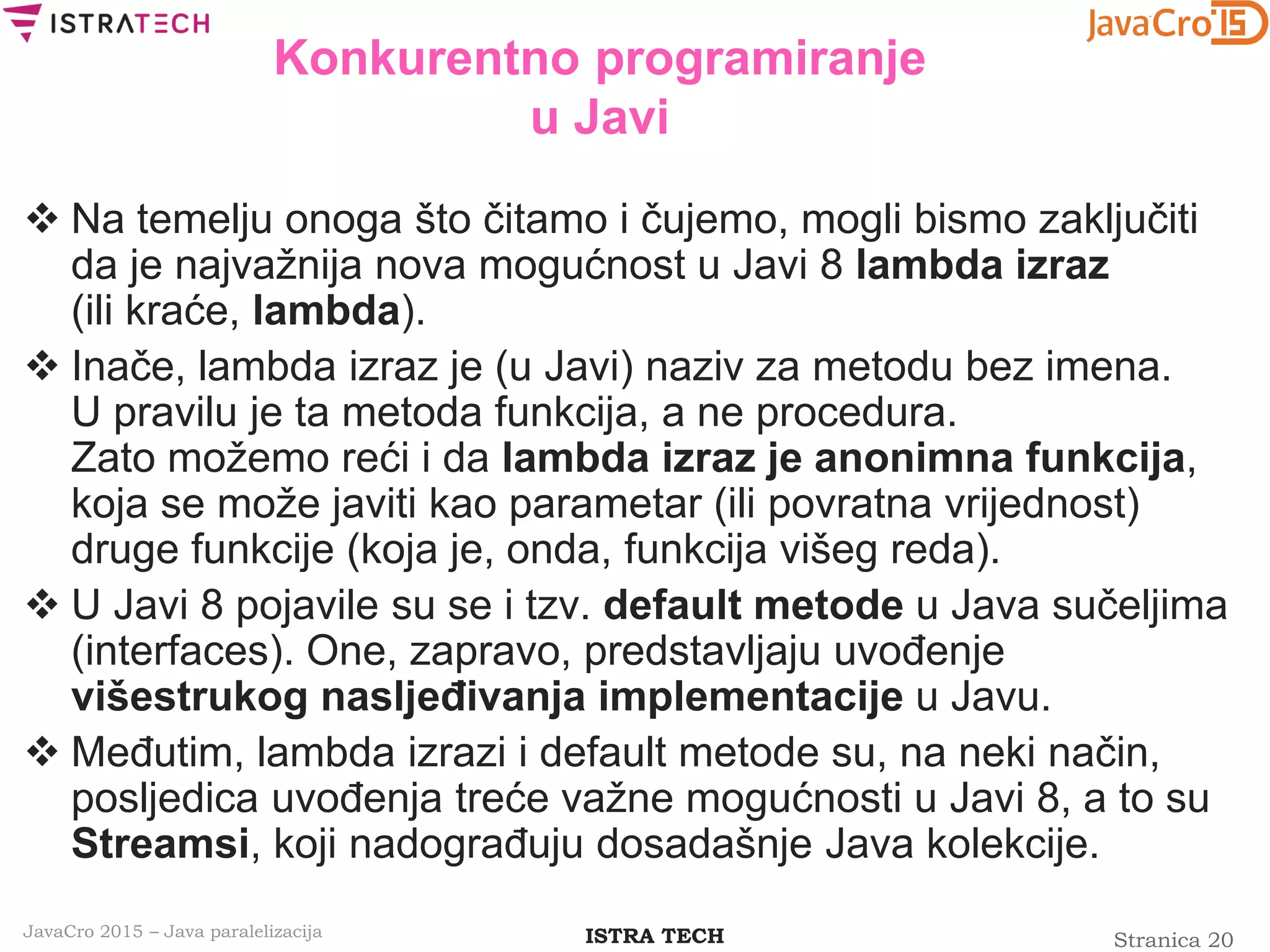 Stranica 20ISTRA TECHJavaCro 2015 – Java paralelizacija
Konkurentno programiranje
u Javi
 Na temelju onoga što čitamo i čujemo, mogli bismo zaključiti
da je najvažnija nova mogućnost u Javi 8 lambda izraz
(ili kraće, lambda).
 Inače, lambda izraz je (u Javi) naziv za metodu bez imena.
U pravilu je ta metoda funkcija, a ne procedura.
Zato možemo reći i da lambda izraz je anonimna funkcija,
koja se može javiti kao parametar (ili povratna vrijednost)
druge funkcije (koja je, onda, funkcija višeg reda).
 U Javi 8 pojavile su se i tzv. default metode u Java sučeljima
(interfaces). One, zapravo, predstavljaju uvođenje
višestrukog nasljeđivanja implementacije u Javu.
 Međutim, lambda izrazi i default metode su, na neki način,
posljedica uvođenja treće važne mogućnosti u Javi 8, a to su
Streamsi, koji nadograđuju dosadašnje Java kolekcije.
 