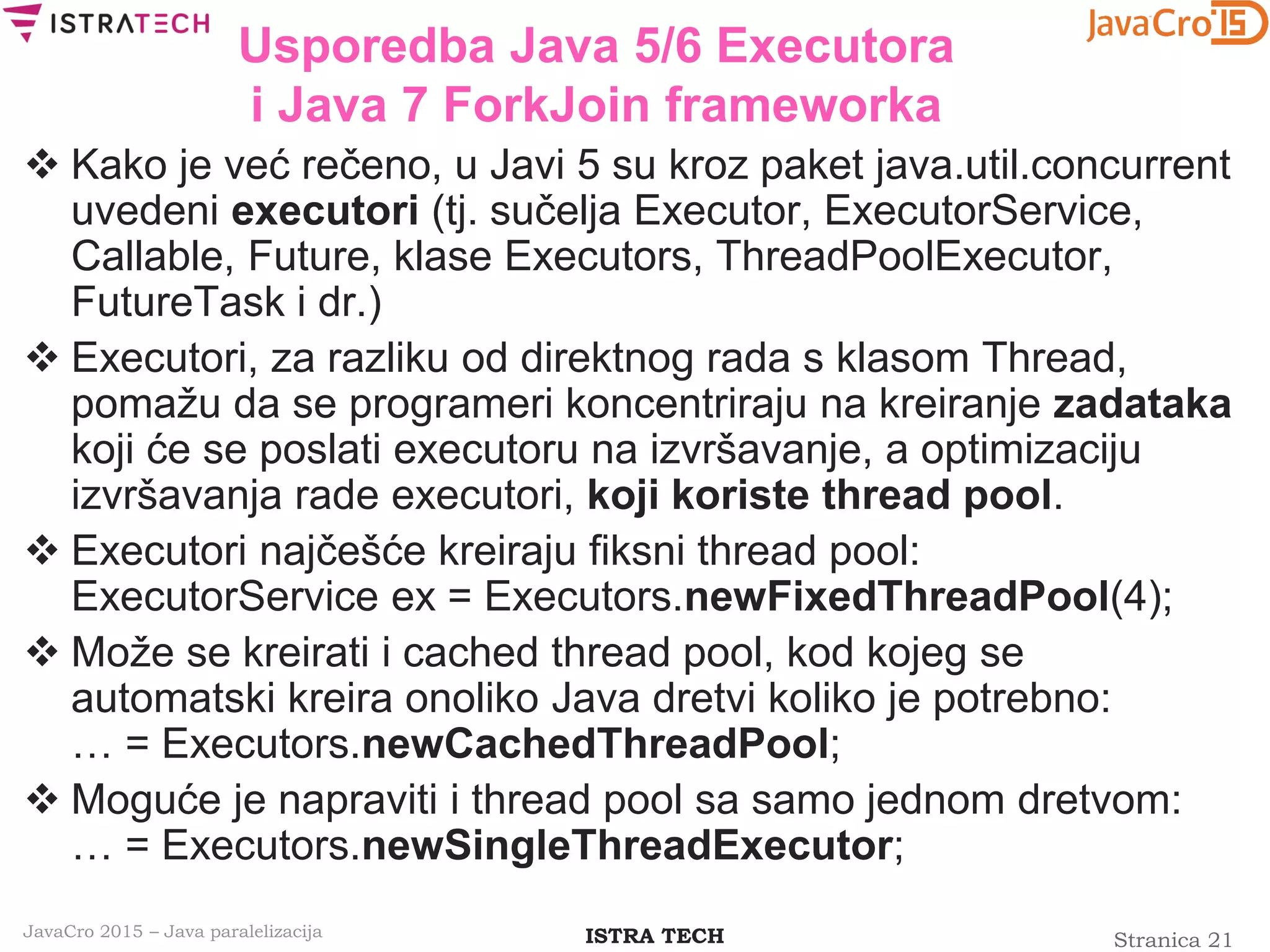 Stranica 21ISTRA TECHJavaCro 2015 – Java paralelizacija
Usporedba Java 5/6 Executora
i Java 7 ForkJoin frameworka
 Kako je već rečeno, u Javi 5 su kroz paket java.util.concurrent
uvedeni executori (tj. sučelja Executor, ExecutorService,
Callable, Future, klase Executors, ThreadPoolExecutor,
FutureTask i dr.)
 Executori, za razliku od direktnog rada s klasom Thread,
pomažu da se programeri koncentriraju na kreiranje zadataka
koji će se poslati executoru na izvršavanje, a optimizaciju
izvršavanja rade executori, koji koriste thread pool.
 Executori najčešće kreiraju fiksni thread pool:
ExecutorService ex = Executors.newFixedThreadPool(4);
 Može se kreirati i cached thread pool, kod kojeg se
automatski kreira onoliko Java dretvi koliko je potrebno:
… = Executors.newCachedThreadPool;
 Moguće je napraviti i thread pool sa samo jednom dretvom:
… = Executors.newSingleThreadExecutor;
 