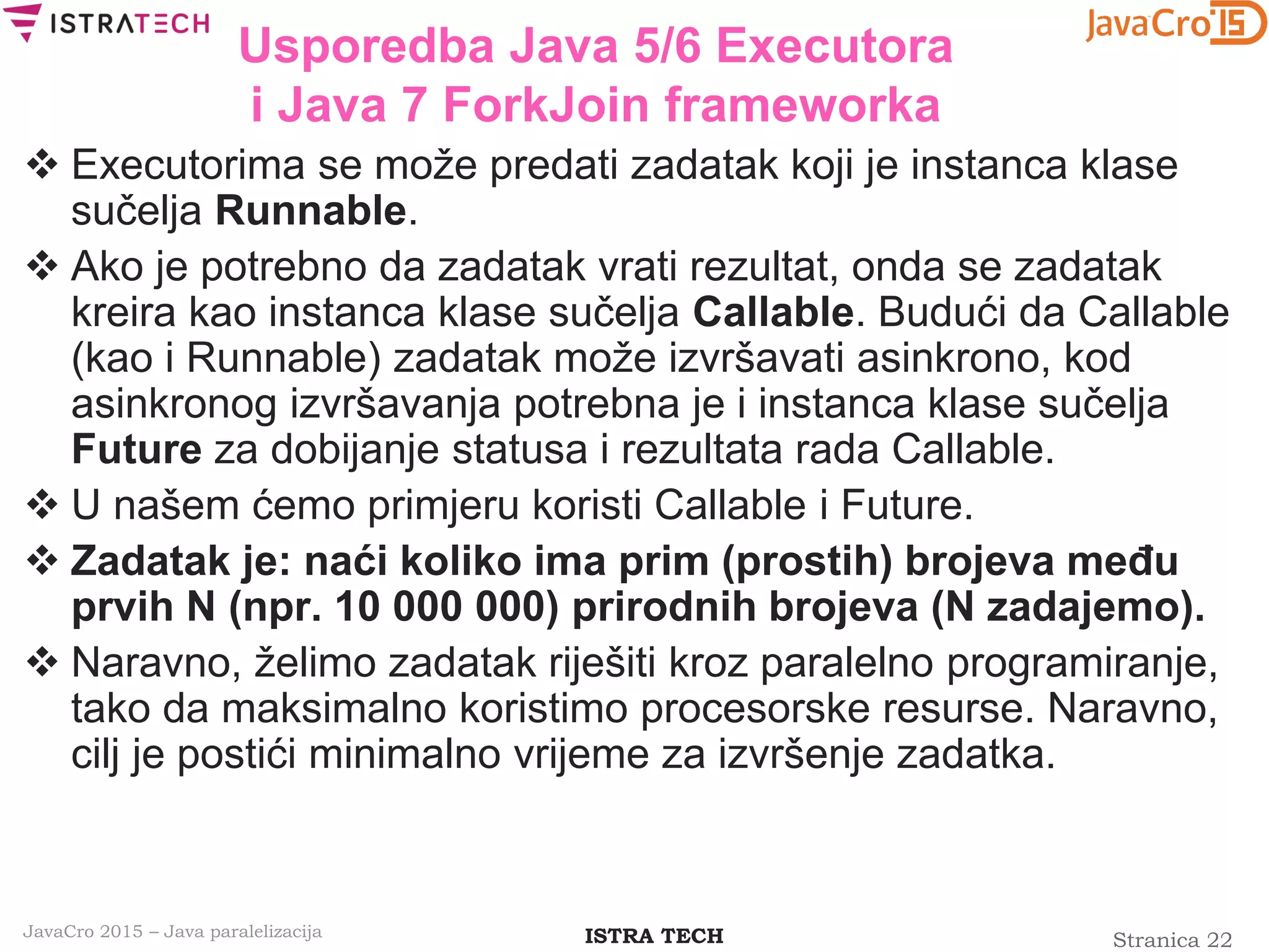 Stranica 22ISTRA TECHJavaCro 2015 – Java paralelizacija
Usporedba Java 5/6 Executora
i Java 7 ForkJoin frameworka
 Executorima se može predati zadatak koji je instanca klase
sučelja Runnable.
 Ako je potrebno da zadatak vrati rezultat, onda se zadatak
kreira kao instanca klase sučelja Callable. Budući da Callable
(kao i Runnable) zadatak može izvršavati asinkrono, kod
asinkronog izvršavanja potrebna je i instanca klase sučelja
Future za dobijanje statusa i rezultata rada Callable.
 U našem ćemo primjeru koristi Callable i Future.
 Zadatak je: naći koliko ima prim (prostih) brojeva među
prvih N (npr. 10 000 000) prirodnih brojeva (N zadajemo).
 Naravno, želimo zadatak riješiti kroz paralelno programiranje,
tako da maksimalno koristimo procesorske resurse. Naravno,
cilj je postići minimalno vrijeme za izvršenje zadatka.
 