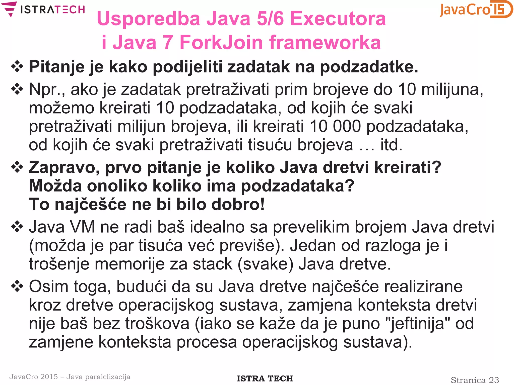 Stranica 23ISTRA TECHJavaCro 2015 – Java paralelizacija
Usporedba Java 5/6 Executora
i Java 7 ForkJoin frameworka
 Pitanje je kako podijeliti zadatak na podzadatke.
 Npr., ako je zadatak pretraživati prim brojeve do 10 milijuna,
možemo kreirati 10 podzadataka, od kojih će svaki
pretraživati milijun brojeva, ili kreirati 10 000 podzadataka,
od kojih će svaki pretraživati tisuću brojeva … itd.
 Zapravo, prvo pitanje je koliko Java dretvi kreirati?
Možda onoliko koliko ima podzadataka?
To najčešće ne bi bilo dobro!
 Java VM ne radi baš idealno sa prevelikim brojem Java dretvi
(možda je par tisuća već previše). Jedan od razloga je i
trošenje memorije za stack (svake) Java dretve.
 Osim toga, budući da su Java dretve najčešće realizirane
kroz dretve operacijskog sustava, zamjena konteksta dretvi
nije baš bez troškova (iako se kaže da je puno "jeftinija" od
zamjene konteksta procesa operacijskog sustava).
 