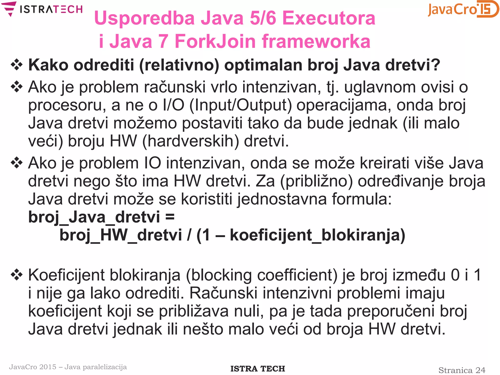 Stranica 24ISTRA TECHJavaCro 2015 – Java paralelizacija
Usporedba Java 5/6 Executora
i Java 7 ForkJoin frameworka
 Kako odrediti (relativno) optimalan broj Java dretvi?
 Ako je problem računski vrlo intenzivan, tj. uglavnom ovisi o
procesoru, a ne o I/O (Input/Output) operacijama, onda broj
Java dretvi možemo postaviti tako da bude jednak (ili malo
veći) broju HW (hardverskih) dretvi.
 Ako je problem IO intenzivan, onda se može kreirati više Java
dretvi nego što ima HW dretvi. Za (približno) određivanje broja
Java dretvi može se koristiti jednostavna formula:
broj_Java_dretvi =
broj_HW_dretvi / (1 – koeficijent_blokiranja)
 Koeficijent blokiranja (blocking coefficient) je broj između 0 i 1
i nije ga lako odrediti. Računski intenzivni problemi imaju
koeficijent koji se približava nuli, pa je tada preporučeni broj
Java dretvi jednak ili nešto malo veći od broja HW dretvi.
 