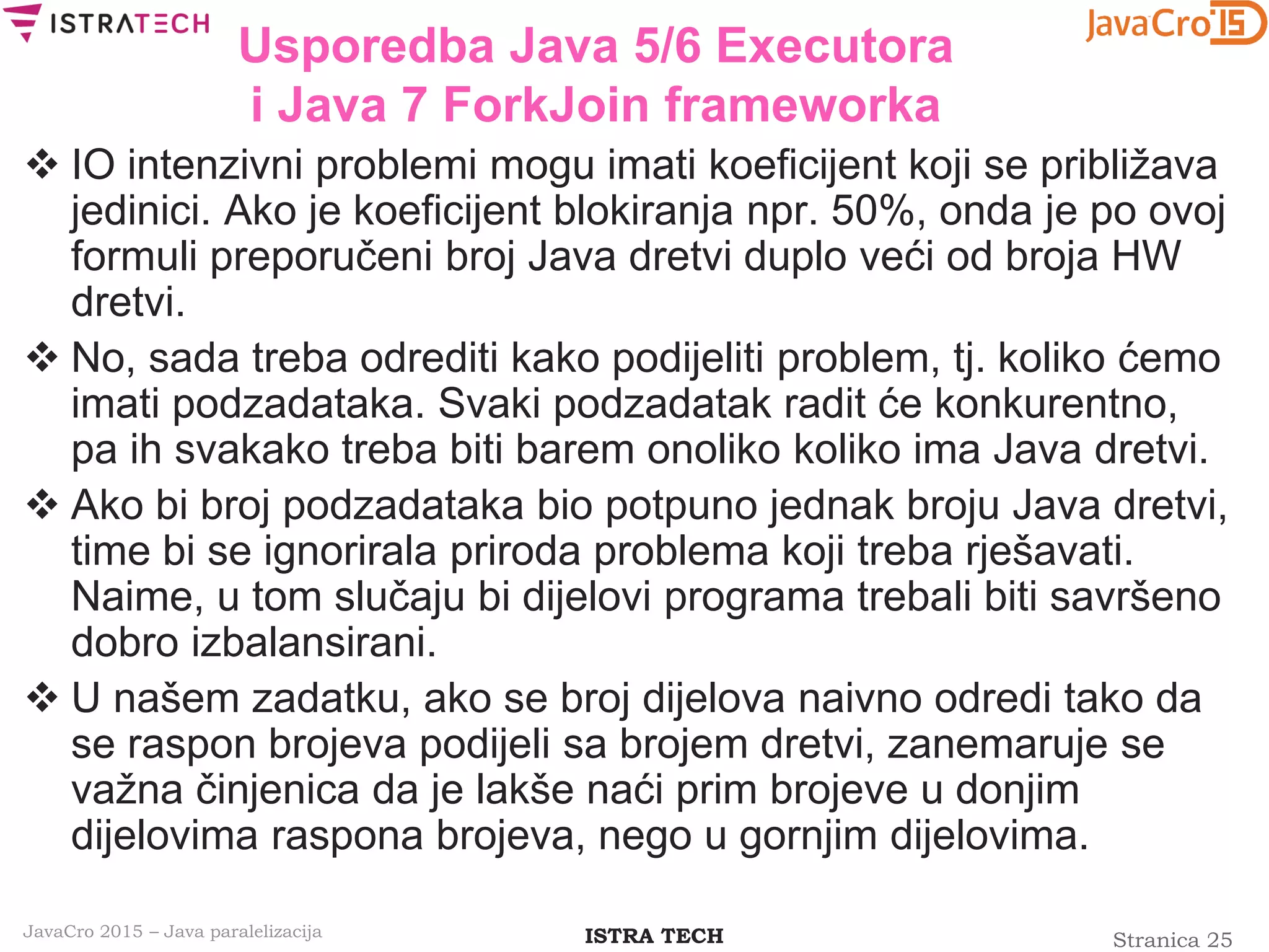 Stranica 25ISTRA TECHJavaCro 2015 – Java paralelizacija
Usporedba Java 5/6 Executora
i Java 7 ForkJoin frameworka
 IO intenzivni problemi mogu imati koeficijent koji se približava
jedinici. Ako je koeficijent blokiranja npr. 50%, onda je po ovoj
formuli preporučeni broj Java dretvi duplo veći od broja HW
dretvi.
 No, sada treba odrediti kako podijeliti problem, tj. koliko ćemo
imati podzadataka. Svaki podzadatak radit će konkurentno,
pa ih svakako treba biti barem onoliko koliko ima Java dretvi.
 Ako bi broj podzadataka bio potpuno jednak broju Java dretvi,
time bi se ignorirala priroda problema koji treba rješavati.
Naime, u tom slučaju bi dijelovi programa trebali biti savršeno
dobro izbalansirani.
 U našem zadatku, ako se broj dijelova naivno odredi tako da
se raspon brojeva podijeli sa brojem dretvi, zanemaruje se
važna činjenica da je lakše naći prim brojeve u donjim
dijelovima raspona brojeva, nego u gornjim dijelovima.
 