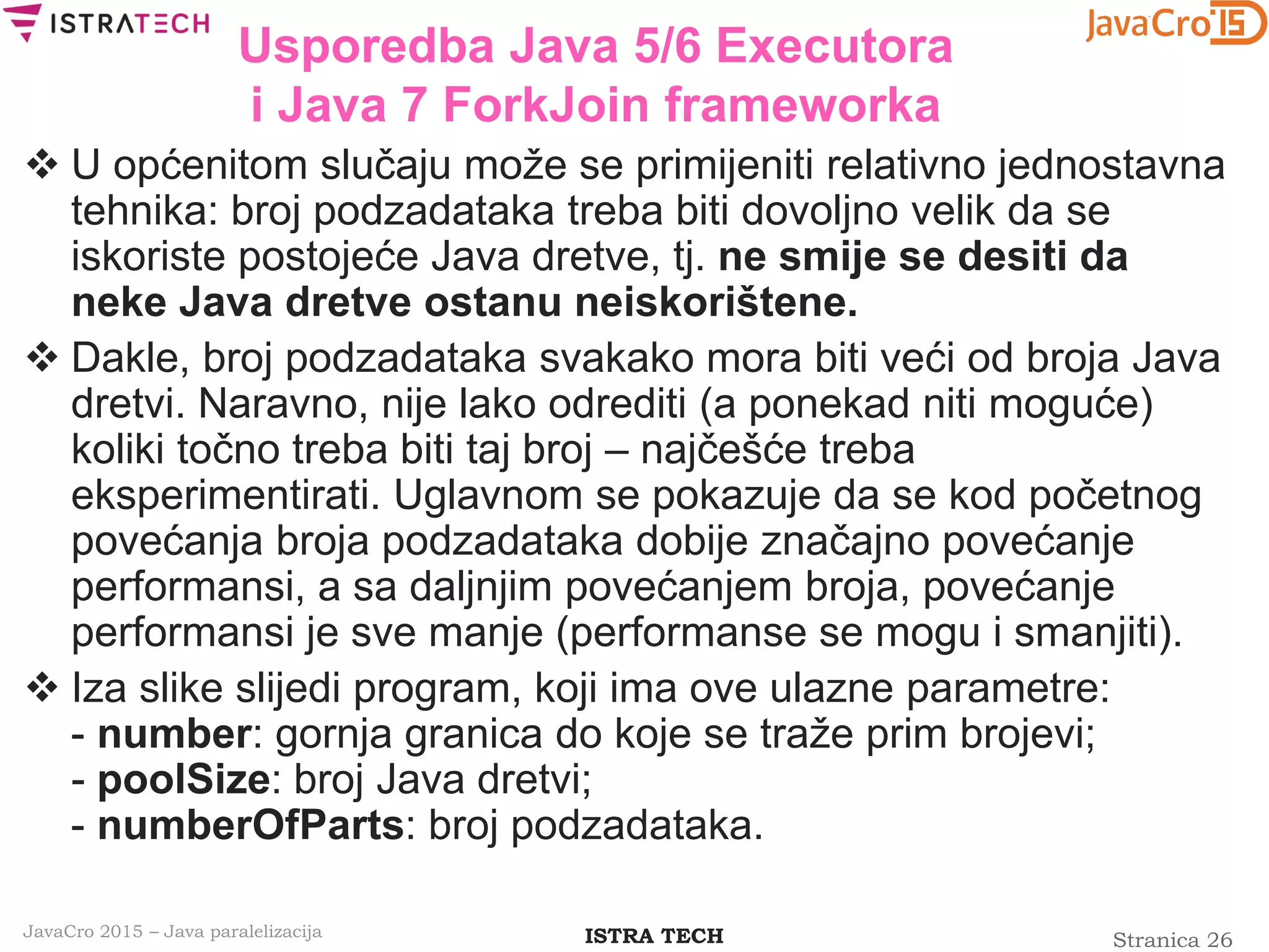 Stranica 26ISTRA TECHJavaCro 2015 – Java paralelizacija
Usporedba Java 5/6 Executora
i Java 7 ForkJoin frameworka
 U općenitom slučaju može se primijeniti relativno jednostavna
tehnika: broj podzadataka treba biti dovoljno velik da se
iskoriste postojeće Java dretve, tj. ne smije se desiti da
neke Java dretve ostanu neiskorištene.
 Dakle, broj podzadataka svakako mora biti veći od broja Java
dretvi. Naravno, nije lako odrediti (a ponekad niti moguće)
koliki točno treba biti taj broj – najčešće treba
eksperimentirati. Uglavnom se pokazuje da se kod početnog
povećanja broja podzadataka dobije značajno povećanje
performansi, a sa daljnjim povećanjem broja, povećanje
performansi je sve manje (performanse se mogu i smanjiti).
 Iza slike slijedi program, koji ima ove ulazne parametre:
- number: gornja granica do koje se traže prim brojevi;
- poolSize: broj Java dretvi;
- numberOfParts: broj podzadataka.
 