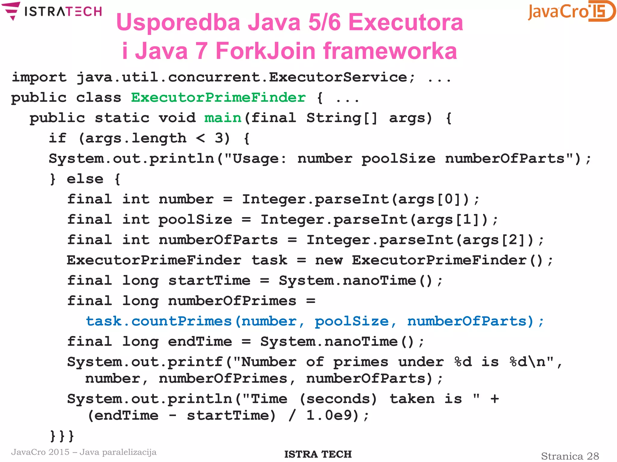 Stranica 28ISTRA TECHJavaCro 2015 – Java paralelizacija
Usporedba Java 5/6 Executora
i Java 7 ForkJoin frameworka
import java.util.concurrent.ExecutorService; ...
public class ExecutorPrimeFinder { ...
public static void main(final String[] args) {
if (args.length < 3) {
System.out.println("Usage: number poolSize numberOfParts");
} else {
final int number = Integer.parseInt(args[0]);
final int poolSize = Integer.parseInt(args[1]);
final int numberOfParts = Integer.parseInt(args[2]);
ExecutorPrimeFinder task = new ExecutorPrimeFinder();
final long startTime = System.nanoTime();
final long numberOfPrimes =
task.countPrimes(number, poolSize, numberOfParts);
final long endTime = System.nanoTime();
System.out.printf("Number of primes under %d is %dn",
number, numberOfPrimes, numberOfParts);
System.out.println("Time (seconds) taken is " +
(endTime - startTime) / 1.0e9);
}}}
 