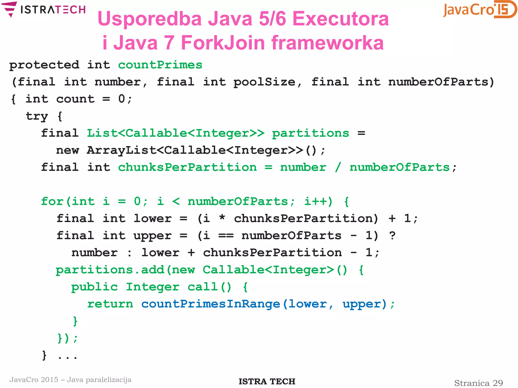 Stranica 29ISTRA TECHJavaCro 2015 – Java paralelizacija
Usporedba Java 5/6 Executora
i Java 7 ForkJoin frameworka
protected int countPrimes
(final int number, final int poolSize, final int numberOfParts)
{ int count = 0;
try {
final List<Callable<Integer>> partitions =
new ArrayList<Callable<Integer>>();
final int chunksPerPartition = number / numberOfParts;
for(int i = 0; i < numberOfParts; i++) {
final int lower = (i * chunksPerPartition) + 1;
final int upper = (i == numberOfParts - 1) ?
number : lower + chunksPerPartition - 1;
partitions.add(new Callable<Integer>() {
public Integer call() {
return countPrimesInRange(lower, upper);
}
});
} ...
 