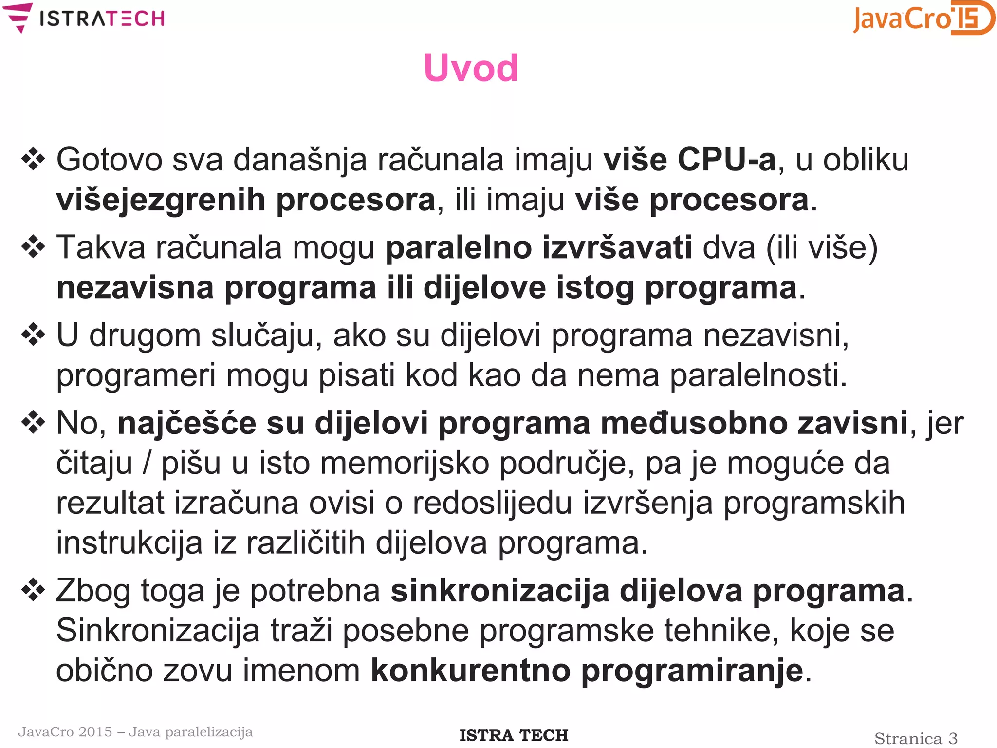 Stranica 3ISTRA TECHJavaCro 2015 – Java paralelizacija
Uvod
 Gotovo sva današnja računala imaju više CPU-a, u obliku
višejezgrenih procesora, ili imaju više procesora.
 Takva računala mogu paralelno izvršavati dva (ili više)
nezavisna programa ili dijelove istog programa.
 U drugom slučaju, ako su dijelovi programa nezavisni,
programeri mogu pisati kod kao da nema paralelnosti.
 No, najčešće su dijelovi programa međusobno zavisni, jer
čitaju / pišu u isto memorijsko područje, pa je moguće da
rezultat izračuna ovisi o redoslijedu izvršenja programskih
instrukcija iz različitih dijelova programa.
 Zbog toga je potrebna sinkronizacija dijelova programa.
Sinkronizacija traži posebne programske tehnike, koje se
obično zovu imenom konkurentno programiranje.
 