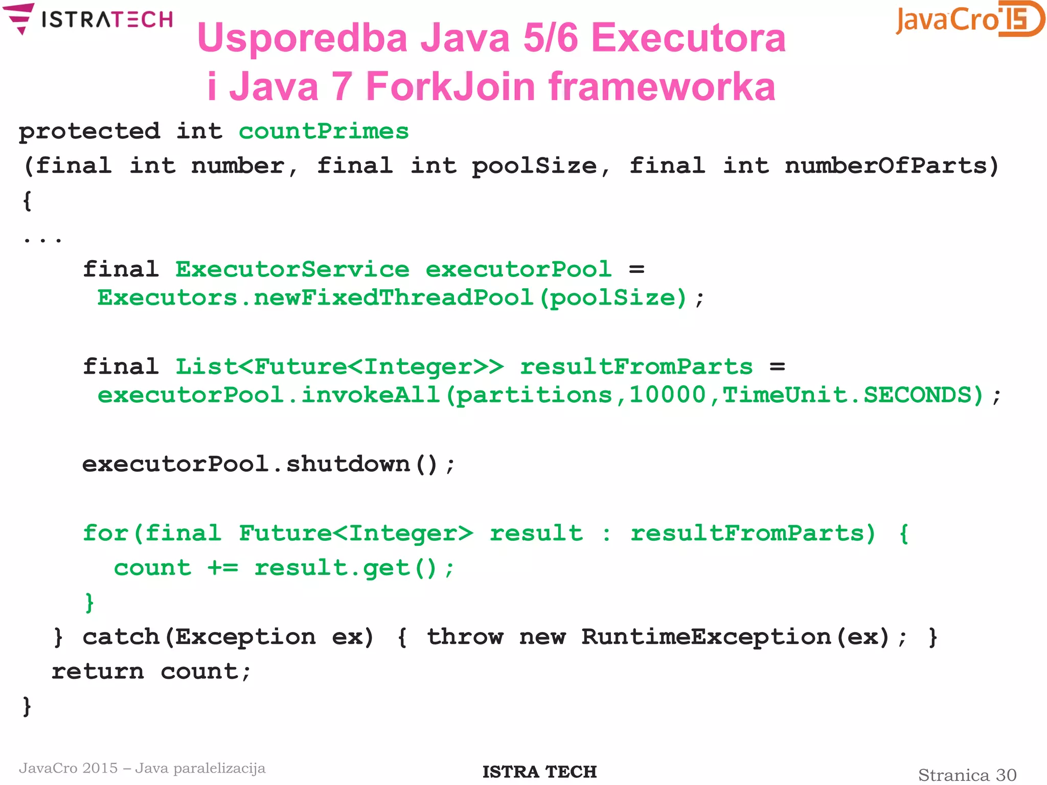 Stranica 30ISTRA TECHJavaCro 2015 – Java paralelizacija
Usporedba Java 5/6 Executora
i Java 7 ForkJoin frameworka
protected int countPrimes
(final int number, final int poolSize, final int numberOfParts)
{
...
final ExecutorService executorPool =
Executors.newFixedThreadPool(poolSize);
final List<Future<Integer>> resultFromParts =
executorPool.invokeAll(partitions,10000,TimeUnit.SECONDS);
executorPool.shutdown();
for(final Future<Integer> result : resultFromParts) {
count += result.get();
}
} catch(Exception ex) { throw new RuntimeException(ex); }
return count;
}
 