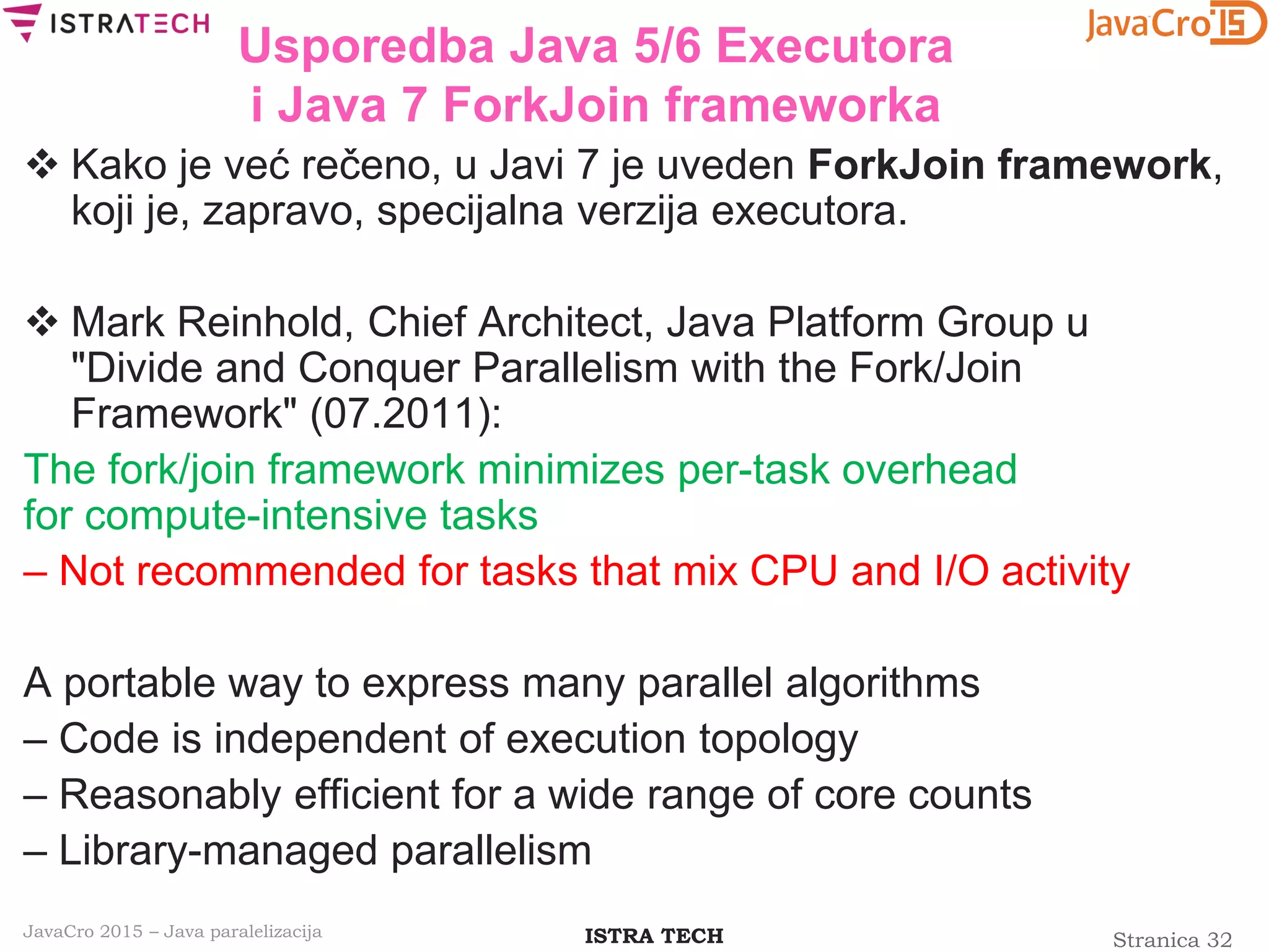 Stranica 32ISTRA TECHJavaCro 2015 – Java paralelizacija
Usporedba Java 5/6 Executora
i Java 7 ForkJoin frameworka
 Kako je već rečeno, u Javi 7 je uveden ForkJoin framework,
koji je, zapravo, specijalna verzija executora.
 Mark Reinhold, Chief Architect, Java Platform Group u
"Divide and Conquer Parallelism with the Fork/Join
Framework" (07.2011):
The fork/join framework minimizes per-task overhead
for compute-intensive tasks
– Not recommended for tasks that mix CPU and I/O activity
A portable way to express many parallel algorithms
– Code is independent of execution topology
– Reasonably efficient for a wide range of core counts
– Library-managed parallelism
 