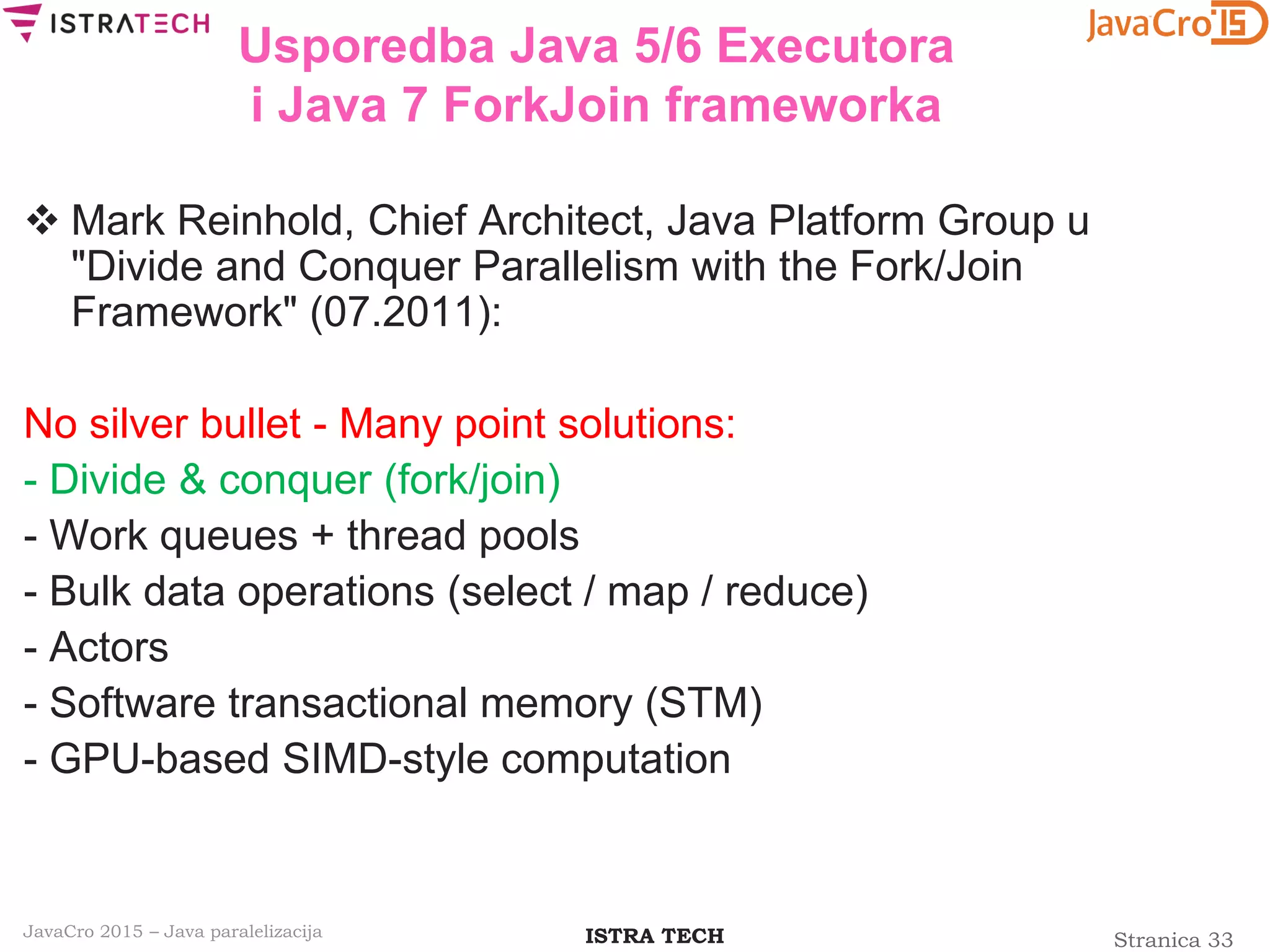 Stranica 33ISTRA TECHJavaCro 2015 – Java paralelizacija
Usporedba Java 5/6 Executora
i Java 7 ForkJoin frameworka
 Mark Reinhold, Chief Architect, Java Platform Group u
"Divide and Conquer Parallelism with the Fork/Join
Framework" (07.2011):
No silver bullet - Many point solutions:
- Divide & conquer (fork/join)
- Work queues + thread pools
- Bulk data operations (select / map / reduce)
- Actors
- Software transactional memory (STM)
- GPU-based SIMD-style computation
 