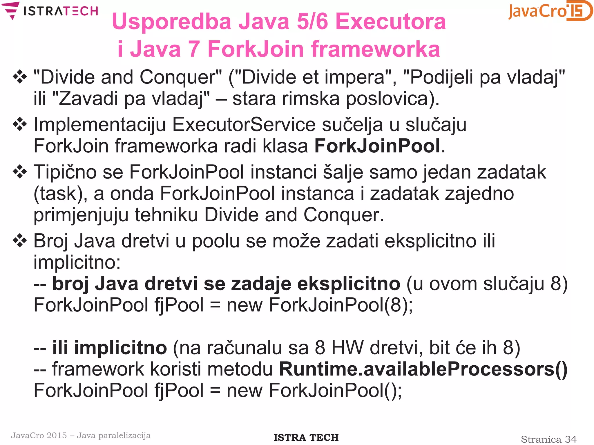 Stranica 34ISTRA TECHJavaCro 2015 – Java paralelizacija
Usporedba Java 5/6 Executora
i Java 7 ForkJoin frameworka
 "Divide and Conquer" ("Divide et impera", "Podijeli pa vladaj"
ili "Zavadi pa vladaj" – stara rimska poslovica).
 Implementaciju ExecutorService sučelja u slučaju
ForkJoin frameworka radi klasa ForkJoinPool.
 Tipično se ForkJoinPool instanci šalje samo jedan zadatak
(task), a onda ForkJoinPool instanca i zadatak zajedno
primjenjuju tehniku Divide and Conquer.
 Broj Java dretvi u poolu se može zadati eksplicitno ili
implicitno:
-- broj Java dretvi se zadaje eksplicitno (u ovom slučaju 8)
ForkJoinPool fjPool = new ForkJoinPool(8);
-- ili implicitno (na računalu sa 8 HW dretvi, bit će ih 8)
-- framework koristi metodu Runtime.availableProcessors()
ForkJoinPool fjPool = new ForkJoinPool();
 