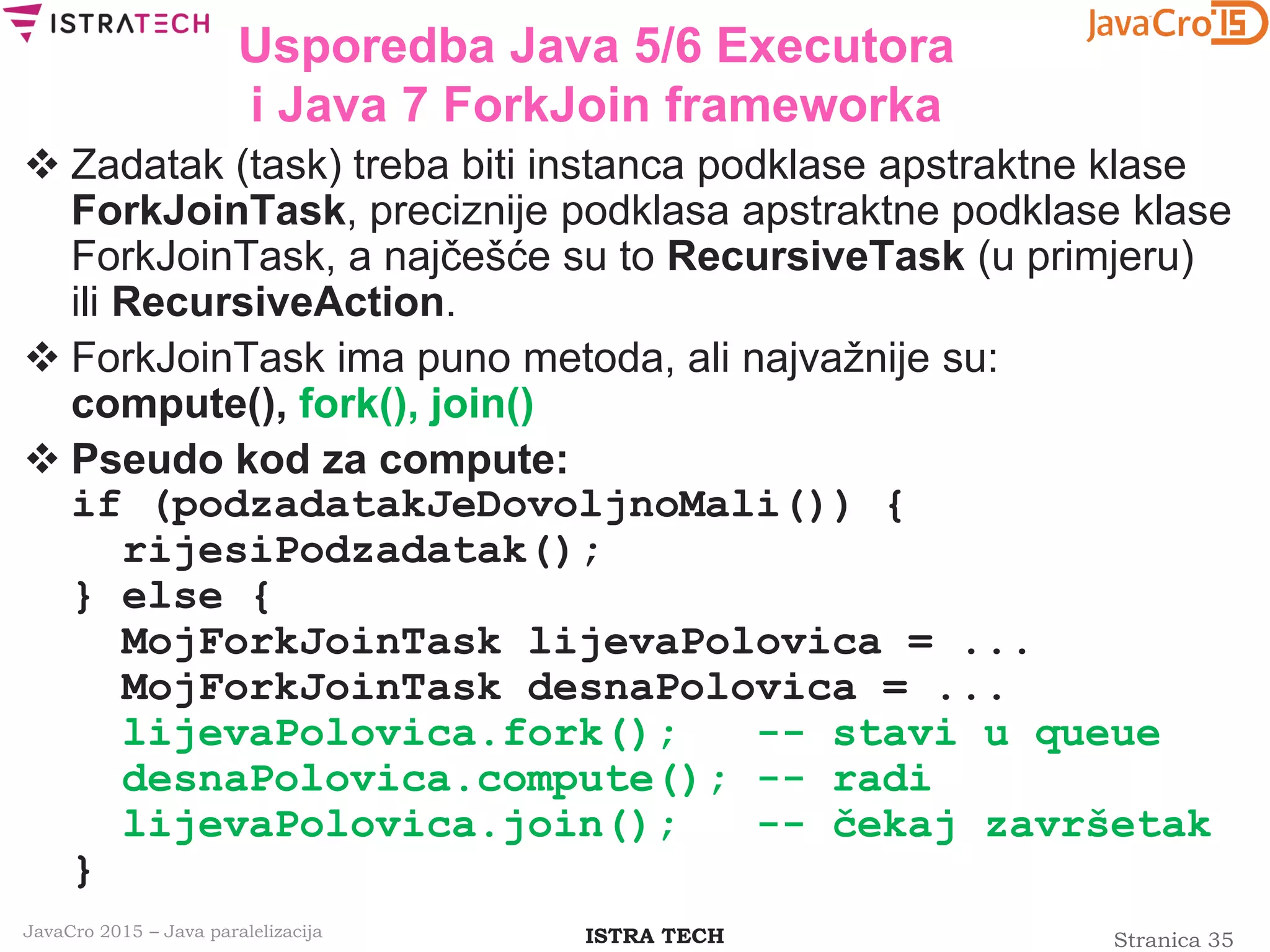 Stranica 35ISTRA TECHJavaCro 2015 – Java paralelizacija
Usporedba Java 5/6 Executora
i Java 7 ForkJoin frameworka
 Zadatak (task) treba biti instanca podklase apstraktne klase
ForkJoinTask, preciznije podklasa apstraktne podklase klase
ForkJoinTask, a najčešće su to RecursiveTask (u primjeru)
ili RecursiveAction.
 ForkJoinTask ima puno metoda, ali najvažnije su:
compute(), fork(), join()
 Pseudo kod za compute:
if (podzadatakJeDovoljnoMali()) {
rijesiPodzadatak();
} else {
MojForkJoinTask lijevaPolovica = ...
MojForkJoinTask desnaPolovica = ...
lijevaPolovica.fork(); -- stavi u queue
desnaPolovica.compute(); -- radi
lijevaPolovica.join(); -- čekaj završetak
}
 