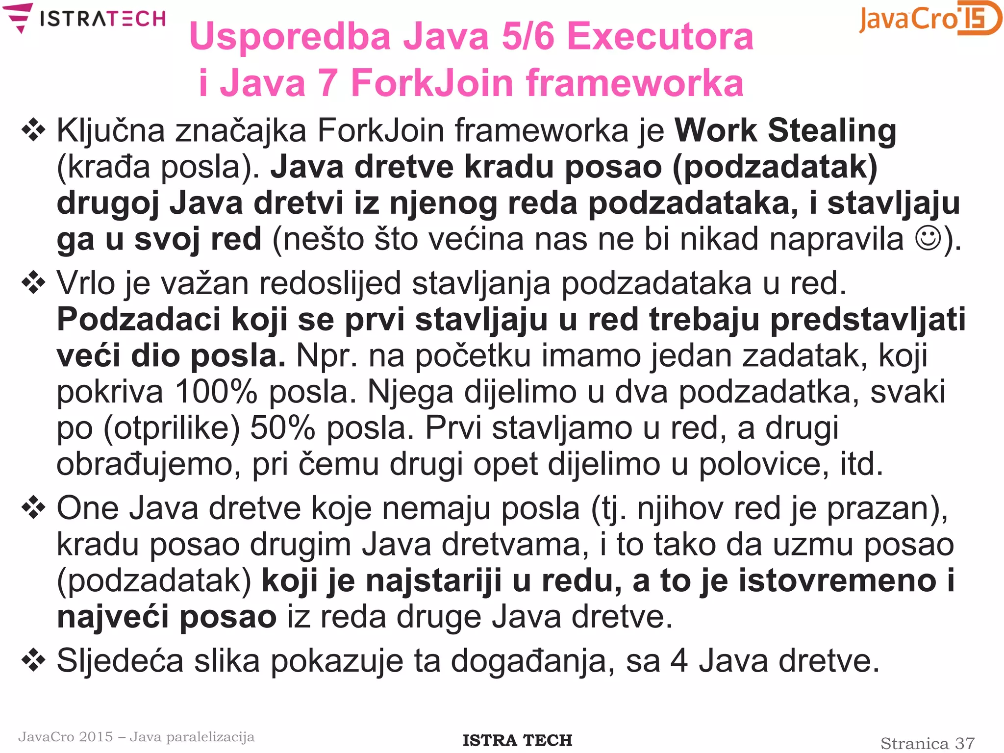 Stranica 37ISTRA TECHJavaCro 2015 – Java paralelizacija
Usporedba Java 5/6 Executora
i Java 7 ForkJoin frameworka
 Ključna značajka ForkJoin frameworka je Work Stealing
(krađa posla). Java dretve kradu posao (podzadatak)
drugoj Java dretvi iz njenog reda podzadataka, i stavljaju
ga u svoj red (nešto što većina nas ne bi nikad napravila ).
 Vrlo je važan redoslijed stavljanja podzadataka u red.
Podzadaci koji se prvi stavljaju u red trebaju predstavljati
veći dio posla. Npr. na početku imamo jedan zadatak, koji
pokriva 100% posla. Njega dijelimo u dva podzadatka, svaki
po (otprilike) 50% posla. Prvi stavljamo u red, a drugi
obrađujemo, pri čemu drugi opet dijelimo u polovice, itd.
 One Java dretve koje nemaju posla (tj. njihov red je prazan),
kradu posao drugim Java dretvama, i to tako da uzmu posao
(podzadatak) koji je najstariji u redu, a to je istovremeno i
najveći posao iz reda druge Java dretve.
 Sljedeća slika pokazuje ta događanja, sa 4 Java dretve.
 