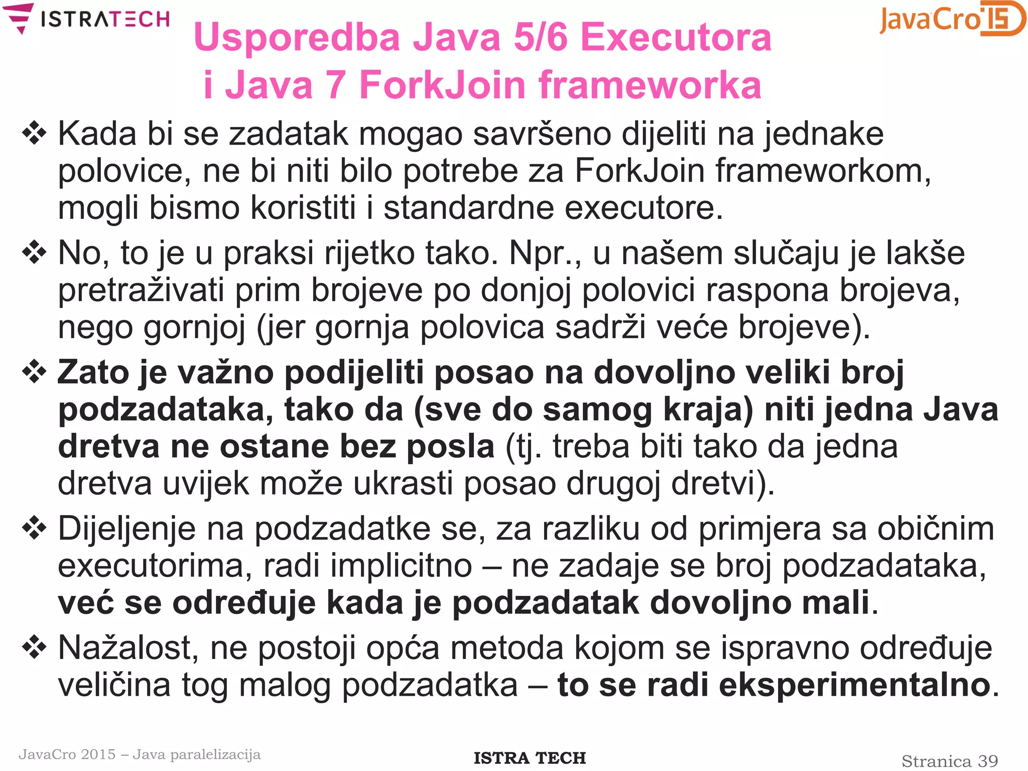 Stranica 39ISTRA TECHJavaCro 2015 – Java paralelizacija
Usporedba Java 5/6 Executora
i Java 7 ForkJoin frameworka
 Kada bi se zadatak mogao savršeno dijeliti na jednake
polovice, ne bi niti bilo potrebe za ForkJoin frameworkom,
mogli bismo koristiti i standardne executore.
 No, to je u praksi rijetko tako. Npr., u našem slučaju je lakše
pretraživati prim brojeve po donjoj polovici raspona brojeva,
nego gornjoj (jer gornja polovica sadrži veće brojeve).
 Zato je važno podijeliti posao na dovoljno veliki broj
podzadataka, tako da (sve do samog kraja) niti jedna Java
dretva ne ostane bez posla (tj. treba biti tako da jedna
dretva uvijek može ukrasti posao drugoj dretvi).
 Dijeljenje na podzadatke se, za razliku od primjera sa običnim
executorima, radi implicitno – ne zadaje se broj podzadataka,
već se određuje kada je podzadatak dovoljno mali.
 Nažalost, ne postoji opća metoda kojom se ispravno određuje
veličina tog malog podzadatka – to se radi eksperimentalno.
 