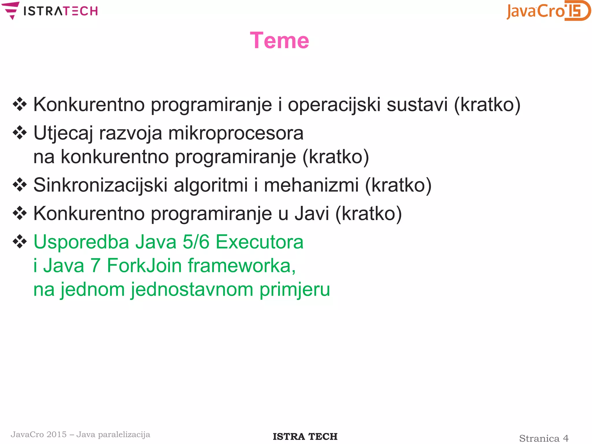 Stranica 4ISTRA TECHJavaCro 2015 – Java paralelizacija
Teme
 Konkurentno programiranje i operacijski sustavi (kratko)
 Utjecaj razvoja mikroprocesora
na konkurentno programiranje (kratko)
 Sinkronizacijski algoritmi i mehanizmi (kratko)
 Konkurentno programiranje u Javi (kratko)
 Usporedba Java 5/6 Executora
i Java 7 ForkJoin frameworka,
na jednom jednostavnom primjeru
 