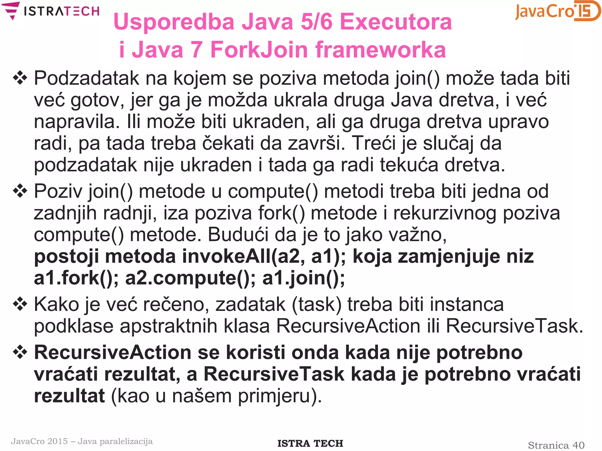 Stranica 40ISTRA TECHJavaCro 2015 – Java paralelizacija
Usporedba Java 5/6 Executora
i Java 7 ForkJoin frameworka
 Podzadatak na kojem se poziva metoda join() može tada biti
već gotov, jer ga je možda ukrala druga Java dretva, i već
napravila. Ili može biti ukraden, ali ga druga dretva upravo
radi, pa tada treba čekati da završi. Treći je slučaj da
podzadatak nije ukraden i tada ga radi tekuća dretva.
 Poziv join() metode u compute() metodi treba biti jedna od
zadnjih radnji, iza poziva fork() metode i rekurzivnog poziva
compute() metode. Budući da je to jako važno,
postoji metoda invokeAll(a2, a1); koja zamjenjuje niz
a1.fork(); a2.compute(); a1.join();
 Kako je već rečeno, zadatak (task) treba biti instanca
podklase apstraktnih klasa RecursiveAction ili RecursiveTask.
 RecursiveAction se koristi onda kada nije potrebno
vraćati rezultat, a RecursiveTask kada je potrebno vraćati
rezultat (kao u našem primjeru).
 