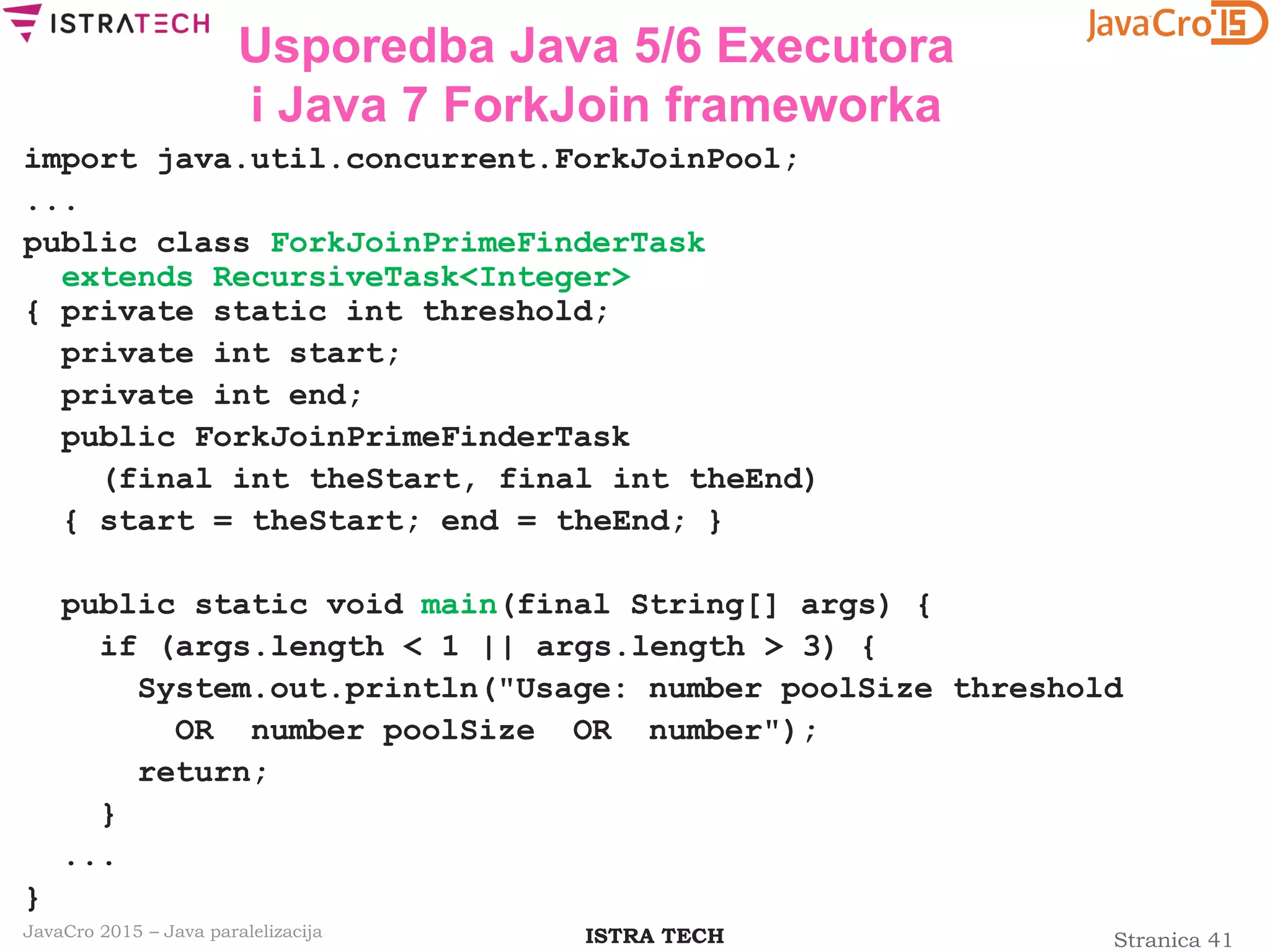 Stranica 41ISTRA TECHJavaCro 2015 – Java paralelizacija
Usporedba Java 5/6 Executora
i Java 7 ForkJoin frameworka
import java.util.concurrent.ForkJoinPool;
...
public class ForkJoinPrimeFinderTask
extends RecursiveTask<Integer>
{ private static int threshold;
private int start;
private int end;
public ForkJoinPrimeFinderTask
(final int theStart, final int theEnd)
{ start = theStart; end = theEnd; }
public static void main(final String[] args) {
if (args.length < 1 || args.length > 3) {
System.out.println("Usage: number poolSize threshold
OR number poolSize OR number");
return;
}
...
}
 