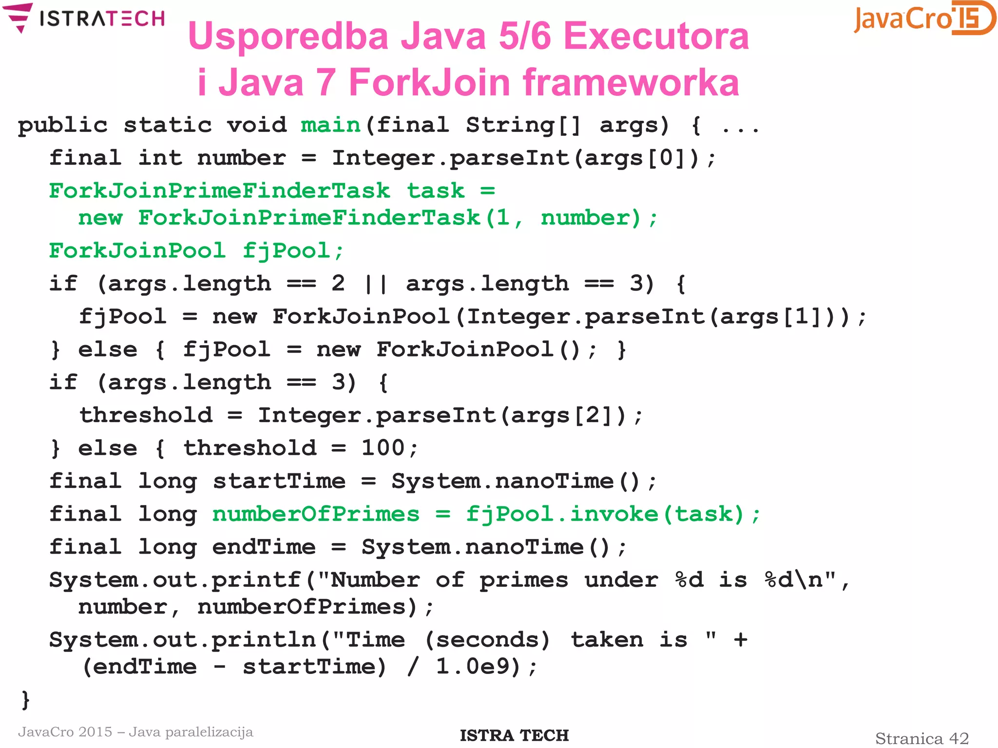 Stranica 42ISTRA TECHJavaCro 2015 – Java paralelizacija
Usporedba Java 5/6 Executora
i Java 7 ForkJoin frameworka
public static void main(final String[] args) { ...
final int number = Integer.parseInt(args[0]);
ForkJoinPrimeFinderTask task =
new ForkJoinPrimeFinderTask(1, number);
ForkJoinPool fjPool;
if (args.length == 2 || args.length == 3) {
fjPool = new ForkJoinPool(Integer.parseInt(args[1]));
} else { fjPool = new ForkJoinPool(); }
if (args.length == 3) {
threshold = Integer.parseInt(args[2]);
} else { threshold = 100;
final long startTime = System.nanoTime();
final long numberOfPrimes = fjPool.invoke(task);
final long endTime = System.nanoTime();
System.out.printf("Number of primes under %d is %dn",
number, numberOfPrimes);
System.out.println("Time (seconds) taken is " +
(endTime - startTime) / 1.0e9);
}
 