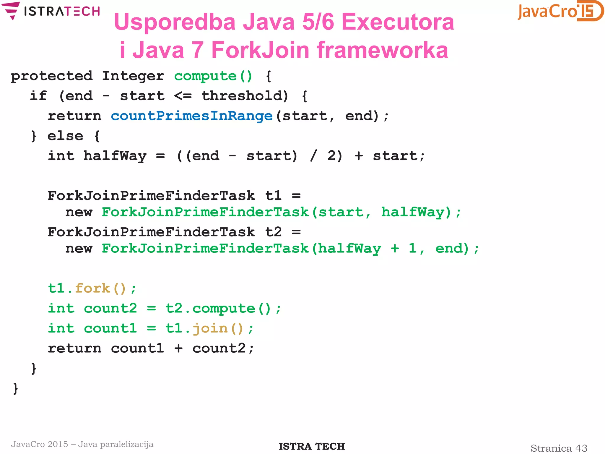 Stranica 43ISTRA TECHJavaCro 2015 – Java paralelizacija
Usporedba Java 5/6 Executora
i Java 7 ForkJoin frameworka
protected Integer compute() {
if (end - start <= threshold) {
return countPrimesInRange(start, end);
} else {
int halfWay = ((end - start) / 2) + start;
ForkJoinPrimeFinderTask t1 =
new ForkJoinPrimeFinderTask(start, halfWay);
ForkJoinPrimeFinderTask t2 =
new ForkJoinPrimeFinderTask(halfWay + 1, end);
t1.fork();
int count2 = t2.compute();
int count1 = t1.join();
return count1 + count2;
}
}
 