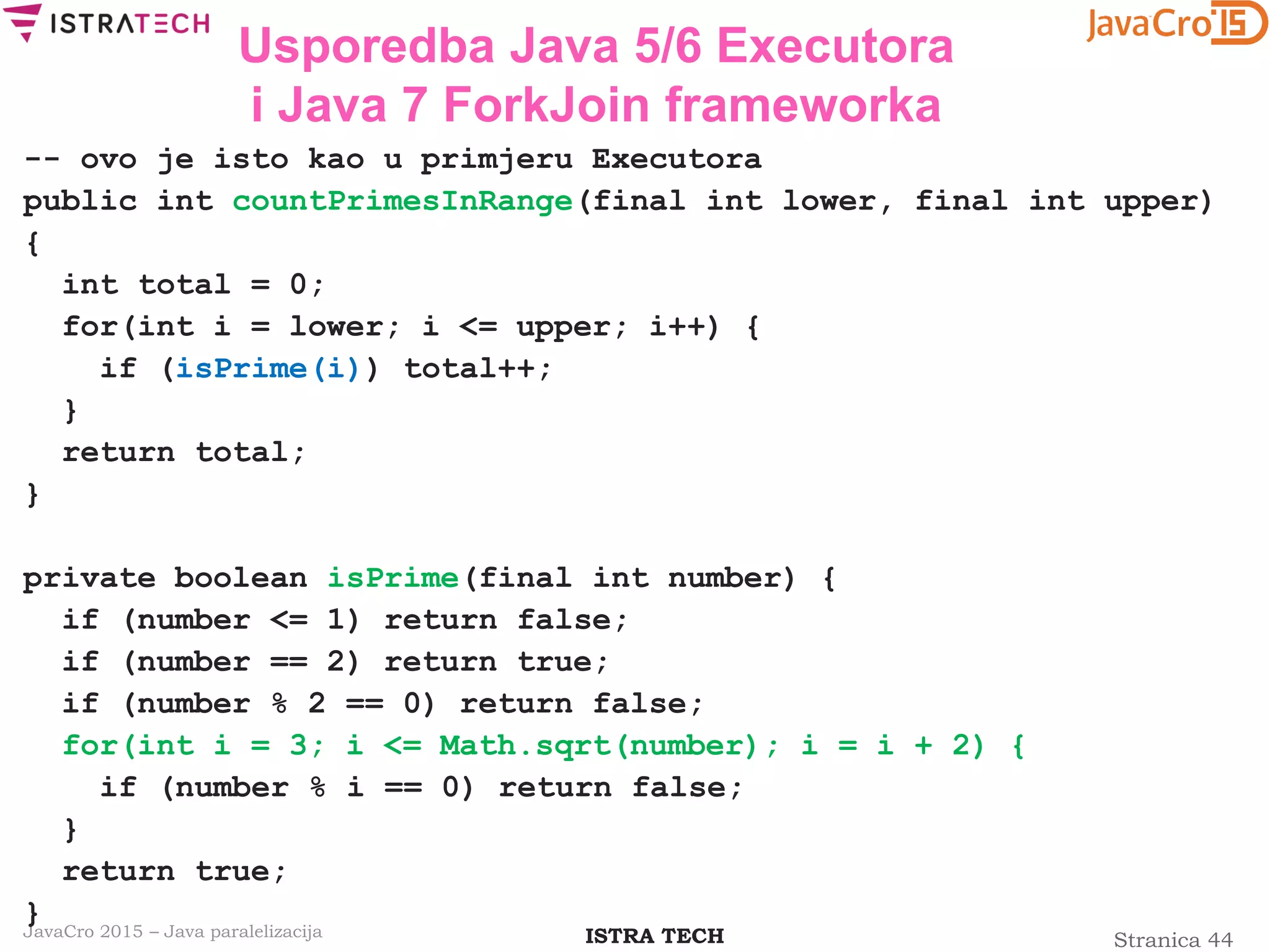 Stranica 44ISTRA TECHJavaCro 2015 – Java paralelizacija
Usporedba Java 5/6 Executora
i Java 7 ForkJoin frameworka
-- ovo je isto kao u primjeru Executora
public int countPrimesInRange(final int lower, final int upper)
{
int total = 0;
for(int i = lower; i <= upper; i++) {
if (isPrime(i)) total++;
}
return total;
}
private boolean isPrime(final int number) {
if (number <= 1) return false;
if (number == 2) return true;
if (number % 2 == 0) return false;
for(int i = 3; i <= Math.sqrt(number); i = i + 2) {
if (number % i == 0) return false;
}
return true;
}
 