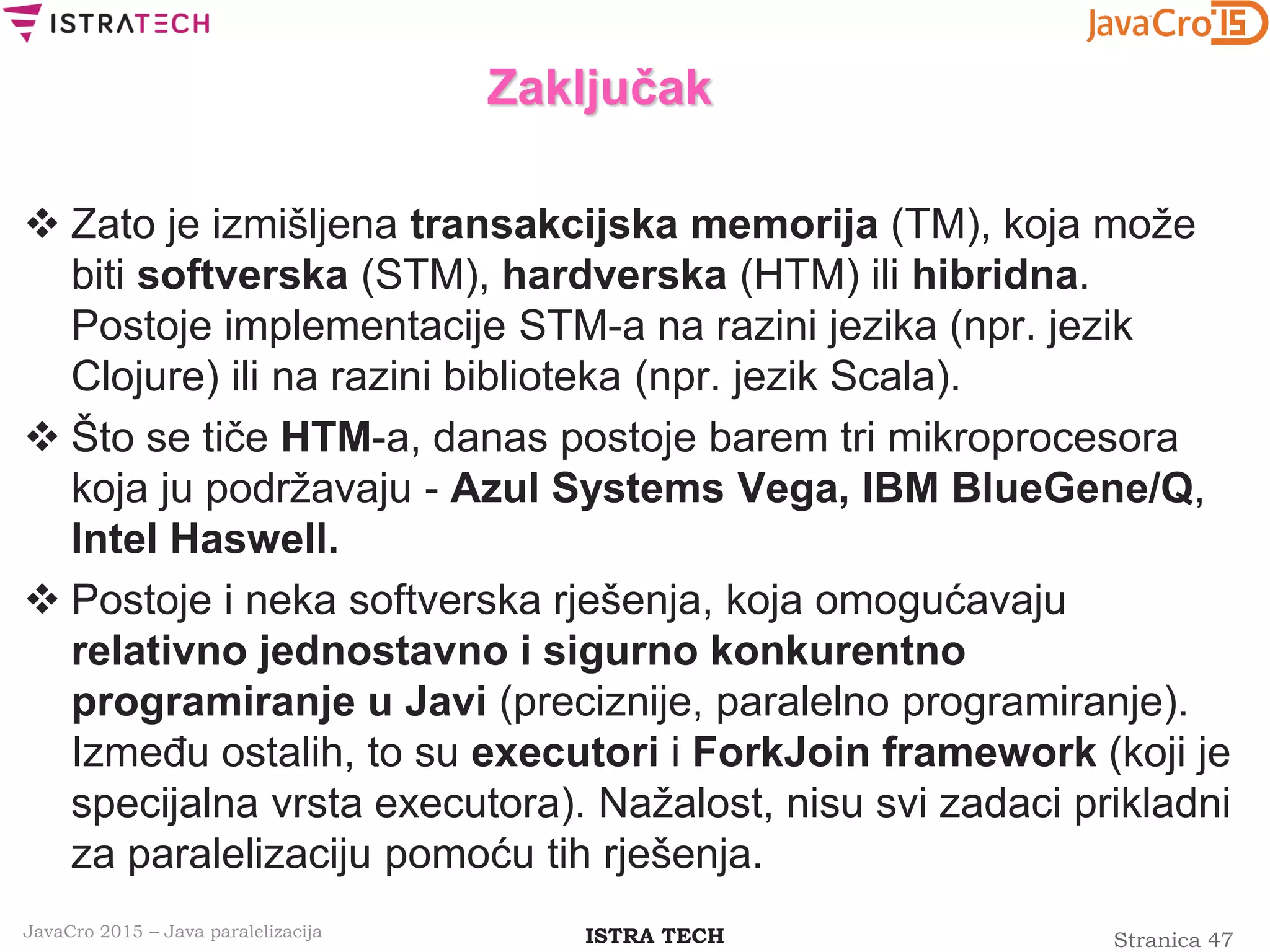 Stranica 47ISTRA TECHJavaCro 2015 – Java paralelizacija
Zaključak
 Zato je izmišljena transakcijska memorija (TM), koja može
biti softverska (STM), hardverska (HTM) ili hibridna.
Postoje implementacije STM-a na razini jezika (npr. jezik
Clojure) ili na razini biblioteka (npr. jezik Scala).
 Što se tiče HTM-a, danas postoje barem tri mikroprocesora
koja ju podržavaju - Azul Systems Vega, IBM BlueGene/Q,
Intel Haswell.
 Postoje i neka softverska rješenja, koja omogućavaju
relativno jednostavno i sigurno konkurentno
programiranje u Javi (preciznije, paralelno programiranje).
Između ostalih, to su executori i ForkJoin framework (koji je
specijalna vrsta executora). Nažalost, nisu svi zadaci prikladni
za paralelizaciju pomoću tih rješenja.
 