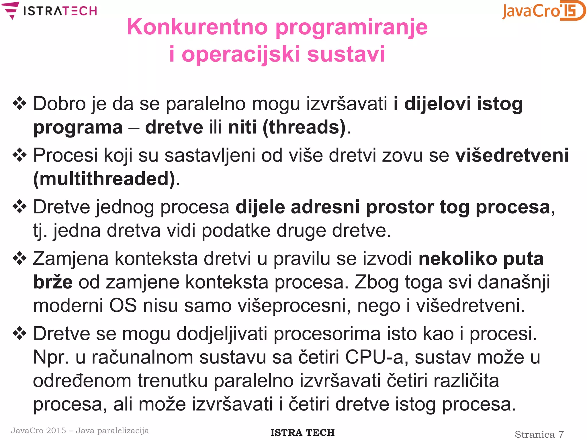 Stranica 7ISTRA TECHJavaCro 2015 – Java paralelizacija
Konkurentno programiranje
i operacijski sustavi
 Dobro je da se paralelno mogu izvršavati i dijelovi istog
programa – dretve ili niti (threads).
 Procesi koji su sastavljeni od više dretvi zovu se višedretveni
(multithreaded).
 Dretve jednog procesa dijele adresni prostor tog procesa,
tj. jedna dretva vidi podatke druge dretve.
 Zamjena konteksta dretvi u pravilu se izvodi nekoliko puta
brže od zamjene konteksta procesa. Zbog toga svi današnji
moderni OS nisu samo višeprocesni, nego i višedretveni.
 Dretve se mogu dodjeljivati procesorima isto kao i procesi.
Npr. u računalnom sustavu sa četiri CPU-a, sustav može u
određenom trenutku paralelno izvršavati četiri različita
procesa, ali može izvršavati i četiri dretve istog procesa.
 