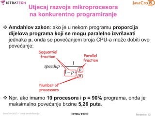 Stranica 12ISTRA TECHJavaCro 2015 – Java paralelizacija
Utjecaj razvoja mikroprocesora
na konkurentno programiranje
 Amdahlov zakon: ako je u nekom programu proporcija
dijelova programa koji se mogu paralelno izvršavati
jednaka p, onda se povećanjem broja CPU-a može dobiti ovo
povećanje:
 Npr. ako imamo 10 procesora i p = 90% programa, onda je
maksimalno povećanje brzine 5,26 puta.
 