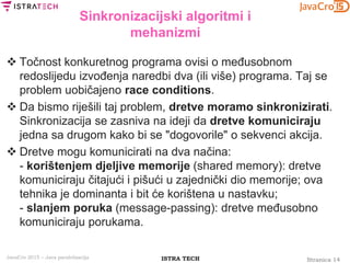 Stranica 14ISTRA TECHJavaCro 2015 – Java paralelizacija
Sinkronizacijski algoritmi i
mehanizmi
 Točnost konkuretnog programa ovisi o međusobnom
redoslijedu izvođenja naredbi dva (ili više) programa. Taj se
problem uobičajeno race conditions.
 Da bismo riješili taj problem, dretve moramo sinkronizirati.
Sinkronizacija se zasniva na ideji da dretve komuniciraju
jedna sa drugom kako bi se "dogovorile" o sekvenci akcija.
 Dretve mogu komunicirati na dva načina:
- korištenjem djeljive memorije (shared memory): dretve
komuniciraju čitajući i pišući u zajednički dio memorije; ova
tehnika je dominanta i bit će korištena u nastavku;
- slanjem poruka (message-passing): dretve međusobno
komuniciraju porukama.
 