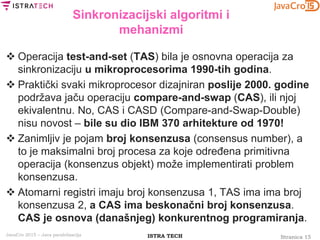 Stranica 15ISTRA TECHJavaCro 2015 – Java paralelizacija
Sinkronizacijski algoritmi i
mehanizmi
 Operacija test-and-set (TAS) bila je osnovna operacija za
sinkronizaciju u mikroprocesorima 1990-tih godina.
 Praktički svaki mikroprocesor dizajniran poslije 2000. godine
podržava jaču operaciju compare-and-swap (CAS), ili njoj
ekivalentnu. No, CAS i CASD (Compare-and-Swap-Double)
nisu novost – bile su dio IBM 370 arhitekture od 1970!
 Zanimljiv je pojam broj konsenzusa (consensus number), a
to je maksimalni broj procesa za koje određena primitivna
operacija (konsenzus objekt) može implementirati problem
konsenzusa.
 Atomarni registri imaju broj konsenzusa 1, TAS ima ima broj
konsenzusa 2, a CAS ima beskonačni broj konsenzusa.
CAS je osnova (današnjeg) konkurentnog programiranja.
 