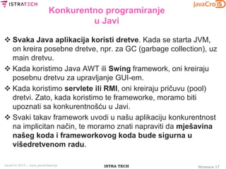 Stranica 17ISTRA TECHJavaCro 2015 – Java paralelizacija
Konkurentno programiranje
u Javi
 Svaka Java aplikacija koristi dretve. Kada se starta JVM,
on kreira posebne dretve, npr. za GC (garbage collection), uz
main dretvu.
 Kada koristimo Java AWT ili Swing framework, oni kreiraju
posebnu dretvu za upravljanje GUI-em.
 Kada koristimo servlete ili RMI, oni kreiraju pričuvu (pool)
dretvi. Zato, kada koristimo te frameworke, moramo biti
upoznati sa konkurentnošću u Javi.
 Svaki takav framework uvodi u našu aplikaciju konkurentnost
na implicitan način, te moramo znati napraviti da mješavina
našeg koda i frameworkovog koda bude sigurna u
višedretvenom radu.
 