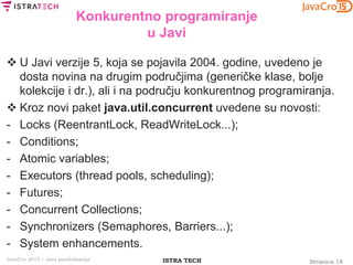 Stranica 18ISTRA TECHJavaCro 2015 – Java paralelizacija
Konkurentno programiranje
u Javi
 U Javi verzije 5, koja se pojavila 2004. godine, uvedeno je
dosta novina na drugim područjima (generičke klase, bolje
kolekcije i dr.), ali i na području konkurentnog programiranja.
 Kroz novi paket java.util.concurrent uvedene su novosti:
- Locks (ReentrantLock, ReadWriteLock...);
- Conditions;
- Atomic variables;
- Executors (thread pools, scheduling);
- Futures;
- Concurrent Collections;
- Synchronizers (Semaphores, Barriers...);
- System enhancements.
 