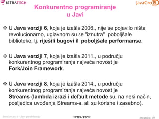 Stranica 19ISTRA TECHJavaCro 2015 – Java paralelizacija
Konkurentno programiranje
u Javi
 U Java verziji 6, koja je izašla 2006., nije se pojavilo ništa
revolucionarno, uglavnom su se "iznutra" poboljšale
biblioteke, tj. riješili bugovi ili poboljšale performanse.
 U Java verziji 7, koja je izašla 2011., u području
konkurentnog programiranja najveća novost je
Fork/Join Framework.
 U Java verziji 8, koja je izašla 2014., u području
konkurentnog programiranja najveća novost je
Streams (lambda izrazi i default metode su, na neki način,
posljedica uvođenja Streams-a, ali su korisne i zasebno).
 
