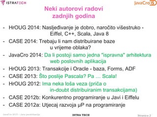 Stranica 2ISTRA TECHJavaCro 2015 – Java paralelizacija
Neki autorovi radovi
zadnjih godina
- HrOUG 2014: Nasljeđivanje je dobro, naročito višestruko -
Eiffel, C++, Scala, Java 8
- CASE 2014: Trebaju li nam distribuirane baze
u vrijeme oblaka?
- JavaCro 2014: Da li postoji samo jedna "ispravna" arhitektura
web poslovnih aplikacija
- HrOUG 2013: Transakcije i Oracle - baza, Forms, ADF
- CASE 2013: Što poslije Pascala? Pa … Scala!
- HrOUG 2012: Ima neka loša veza (priča o
in-doubt distribuiranim transakcijama)
- CASE 2012b: Konkurentno programiranje u Javi i Eiffelu
- CASE 2012a: Utjecaj razvoja μP na programiranje
 