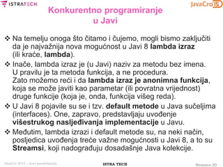 Stranica 20ISTRA TECHJavaCro 2015 – Java paralelizacija
Konkurentno programiranje
u Javi
 Na temelju onoga što čitamo i čujemo, mogli bismo zaključiti
da je najvažnija nova mogućnost u Javi 8 lambda izraz
(ili kraće, lambda).
 Inače, lambda izraz je (u Javi) naziv za metodu bez imena.
U pravilu je ta metoda funkcija, a ne procedura.
Zato možemo reći i da lambda izraz je anonimna funkcija,
koja se može javiti kao parametar (ili povratna vrijednost)
druge funkcije (koja je, onda, funkcija višeg reda).
 U Javi 8 pojavile su se i tzv. default metode u Java sučeljima
(interfaces). One, zapravo, predstavljaju uvođenje
višestrukog nasljeđivanja implementacije u Javu.
 Međutim, lambda izrazi i default metode su, na neki način,
posljedica uvođenja treće važne mogućnosti u Javi 8, a to su
Streamsi, koji nadograđuju dosadašnje Java kolekcije.
 