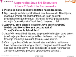 Stranica 23ISTRA TECHJavaCro 2015 – Java paralelizacija
Usporedba Java 5/6 Executora
i Java 7 ForkJoin frameworka
 Pitanje je kako podijeliti zadatak na podzadatke.
 Npr., ako je zadatak pretraživati prim brojeve do 10 milijuna,
možemo kreirati 10 podzadataka, od kojih će svaki
pretraživati milijun brojeva, ili kreirati 10 000 podzadataka,
od kojih će svaki pretraživati tisuću brojeva … itd.
 Zapravo, prvo pitanje je koliko Java dretvi kreirati?
Možda onoliko koliko ima podzadataka?
To najčešće ne bi bilo dobro!
 Java VM ne radi baš idealno sa prevelikim brojem Java dretvi
(možda je par tisuća već previše). Jedan od razloga je i
trošenje memorije za stack (svake) Java dretve.
 Osim toga, budući da su Java dretve najčešće realizirane
kroz dretve operacijskog sustava, zamjena konteksta dretvi
nije baš bez troškova (iako se kaže da je puno "jeftinija" od
zamjene konteksta procesa operacijskog sustava).
 