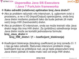 Stranica 24ISTRA TECHJavaCro 2015 – Java paralelizacija
Usporedba Java 5/6 Executora
i Java 7 ForkJoin frameworka
 Kako odrediti (relativno) optimalan broj Java dretvi?
 Ako je problem računski vrlo intenzivan, tj. uglavnom ovisi o
procesoru, a ne o I/O (Input/Output) operacijama, onda broj
Java dretvi možemo postaviti tako da bude jednak (ili malo
veći) broju HW (hardverskih) dretvi.
 Ako je problem IO intenzivan, onda se može kreirati više Java
dretvi nego što ima HW dretvi. Za (približno) određivanje broja
Java dretvi može se koristiti jednostavna formula:
broj_Java_dretvi =
broj_HW_dretvi / (1 – koeficijent_blokiranja)
 Koeficijent blokiranja (blocking coefficient) je broj između 0 i 1
i nije ga lako odrediti. Računski intenzivni problemi imaju
koeficijent koji se približava nuli, pa je tada preporučeni broj
Java dretvi jednak ili nešto malo veći od broja HW dretvi.
 