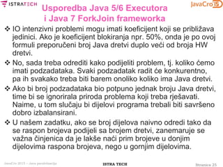 Stranica 25ISTRA TECHJavaCro 2015 – Java paralelizacija
Usporedba Java 5/6 Executora
i Java 7 ForkJoin frameworka
 IO intenzivni problemi mogu imati koeficijent koji se približava
jedinici. Ako je koeficijent blokiranja npr. 50%, onda je po ovoj
formuli preporučeni broj Java dretvi duplo veći od broja HW
dretvi.
 No, sada treba odrediti kako podijeliti problem, tj. koliko ćemo
imati podzadataka. Svaki podzadatak radit će konkurentno,
pa ih svakako treba biti barem onoliko koliko ima Java dretvi.
 Ako bi broj podzadataka bio potpuno jednak broju Java dretvi,
time bi se ignorirala priroda problema koji treba rješavati.
Naime, u tom slučaju bi dijelovi programa trebali biti savršeno
dobro izbalansirani.
 U našem zadatku, ako se broj dijelova naivno odredi tako da
se raspon brojeva podijeli sa brojem dretvi, zanemaruje se
važna činjenica da je lakše naći prim brojeve u donjim
dijelovima raspona brojeva, nego u gornjim dijelovima.
 