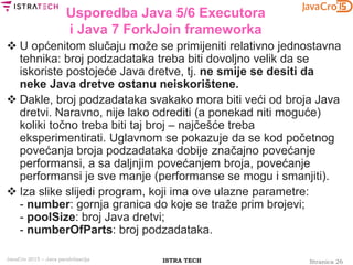 Stranica 26ISTRA TECHJavaCro 2015 – Java paralelizacija
Usporedba Java 5/6 Executora
i Java 7 ForkJoin frameworka
 U općenitom slučaju može se primijeniti relativno jednostavna
tehnika: broj podzadataka treba biti dovoljno velik da se
iskoriste postojeće Java dretve, tj. ne smije se desiti da
neke Java dretve ostanu neiskorištene.
 Dakle, broj podzadataka svakako mora biti veći od broja Java
dretvi. Naravno, nije lako odrediti (a ponekad niti moguće)
koliki točno treba biti taj broj – najčešće treba
eksperimentirati. Uglavnom se pokazuje da se kod početnog
povećanja broja podzadataka dobije značajno povećanje
performansi, a sa daljnjim povećanjem broja, povećanje
performansi je sve manje (performanse se mogu i smanjiti).
 Iza slike slijedi program, koji ima ove ulazne parametre:
- number: gornja granica do koje se traže prim brojevi;
- poolSize: broj Java dretvi;
- numberOfParts: broj podzadataka.
 
