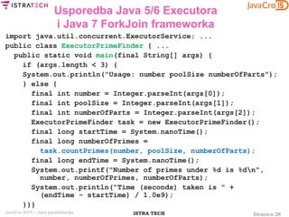 Stranica 28ISTRA TECHJavaCro 2015 – Java paralelizacija
Usporedba Java 5/6 Executora
i Java 7 ForkJoin frameworka
import java.util.concurrent.ExecutorService; ...
public class ExecutorPrimeFinder { ...
public static void main(final String[] args) {
if (args.length < 3) {
System.out.println("Usage: number poolSize numberOfParts");
} else {
final int number = Integer.parseInt(args[0]);
final int poolSize = Integer.parseInt(args[1]);
final int numberOfParts = Integer.parseInt(args[2]);
ExecutorPrimeFinder task = new ExecutorPrimeFinder();
final long startTime = System.nanoTime();
final long numberOfPrimes =
task.countPrimes(number, poolSize, numberOfParts);
final long endTime = System.nanoTime();
System.out.printf("Number of primes under %d is %dn",
number, numberOfPrimes, numberOfParts);
System.out.println("Time (seconds) taken is " +
(endTime - startTime) / 1.0e9);
}}}
 