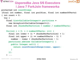 Stranica 29ISTRA TECHJavaCro 2015 – Java paralelizacija
Usporedba Java 5/6 Executora
i Java 7 ForkJoin frameworka
protected int countPrimes
(final int number, final int poolSize, final int numberOfParts)
{ int count = 0;
try {
final List<Callable<Integer>> partitions =
new ArrayList<Callable<Integer>>();
final int chunksPerPartition = number / numberOfParts;
for(int i = 0; i < numberOfParts; i++) {
final int lower = (i * chunksPerPartition) + 1;
final int upper = (i == numberOfParts - 1) ?
number : lower + chunksPerPartition - 1;
partitions.add(new Callable<Integer>() {
public Integer call() {
return countPrimesInRange(lower, upper);
}
});
} ...
 