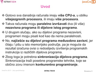 Stranica 3ISTRA TECHJavaCro 2015 – Java paralelizacija
Uvod
 Gotovo sva današnja računala imaju više CPU-a, u obliku
višejezgrenih procesora, ili imaju više procesora.
 Takva računala mogu paralelno izvršavati dva (ili više)
nezavisna programa ili dijelove istog programa.
 U drugom slučaju, ako su dijelovi programa nezavisni,
programeri mogu pisati kod kao da nema paralelnosti.
 No, najčešće su dijelovi programa međusobno zavisni, jer
čitaju / pišu u isto memorijsko područje, pa je moguće da
rezultat izračuna ovisi o redoslijedu izvršenja programskih
instrukcija iz različitih dijelova programa.
 Zbog toga je potrebna sinkronizacija dijelova programa.
Sinkronizacija traži posebne programske tehnike, koje se
obično zovu imenom konkurentno programiranje.
 