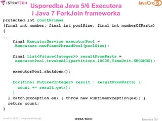 Stranica 30ISTRA TECHJavaCro 2015 – Java paralelizacija
Usporedba Java 5/6 Executora
i Java 7 ForkJoin frameworka
protected int countPrimes
(final int number, final int poolSize, final int numberOfParts)
{
...
final ExecutorService executorPool =
Executors.newFixedThreadPool(poolSize);
final List<Future<Integer>> resultFromParts =
executorPool.invokeAll(partitions,10000,TimeUnit.SECONDS);
executorPool.shutdown();
for(final Future<Integer> result : resultFromParts) {
count += result.get();
}
} catch(Exception ex) { throw new RuntimeException(ex); }
return count;
}
 