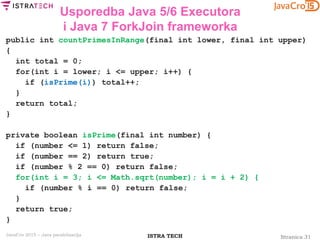 Stranica 31ISTRA TECHJavaCro 2015 – Java paralelizacija
Usporedba Java 5/6 Executora
i Java 7 ForkJoin frameworka
public int countPrimesInRange(final int lower, final int upper)
{
int total = 0;
for(int i = lower; i <= upper; i++) {
if (isPrime(i)) total++;
}
return total;
}
private boolean isPrime(final int number) {
if (number <= 1) return false;
if (number == 2) return true;
if (number % 2 == 0) return false;
for(int i = 3; i <= Math.sqrt(number); i = i + 2) {
if (number % i == 0) return false;
}
return true;
}
 